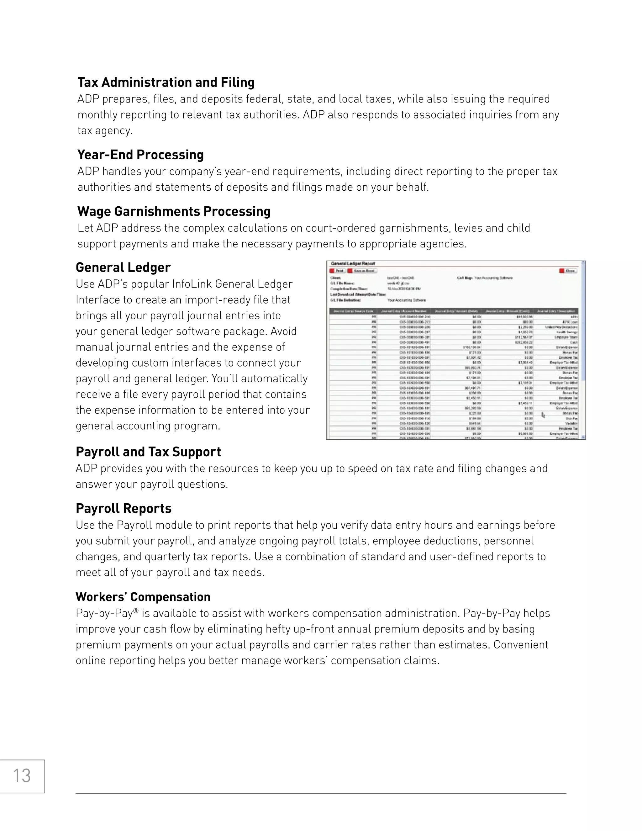 tax administration and filing
     ADP prepares, files, and deposits federal, state, and local taxes, while also issuing the required
     monthly reporting to relevant tax authorities. ADP also responds to associated inquiries from any
     tax agency.

     year-end processing
     ADP handles your company’s year-end requirements, including direct reporting to the proper tax
     authorities and statements of deposits and filings made on your behalf.

     wage garnishments processing
     Let ADP address the complex calculations on court-ordered garnishments, levies and child
     support payments and make the necessary payments to appropriate agencies.

     general ledger
     Use ADP’s popular InfoLink General Ledger
     Interface to create an import-ready file that
     brings all your payroll journal entries into
     your general ledger software package. Avoid
     manual journal entries and the expense of
     developing custom interfaces to connect your
     payroll and general ledger. You’ll automatically
     receive a file every payroll period that contains
     the expense information to be entered into your
     general accounting program.

     payroll and tax support
     ADP provides you with the resources to keep you up to speed on tax rate and filing changes and
     answer your payroll questions.

     payroll reports
     Use the Payroll module to print reports that help you verify data entry hours and earnings before
     you submit your payroll, and analyze ongoing payroll totals, employee deductions, personnel
     changes, and quarterly tax reports. Use a combination of standard and user-defined reports to
     meet all of your payroll and tax needs.

     workers’ Compensation
     Pay-by-Pay® is available to assist with workers compensation administration. Pay-by-Pay helps
     improve your cash flow by eliminating hefty up-front annual premium deposits and by basing
     premium payments on your actual payrolls and carrier rates rather than estimates. Convenient
     online reporting helps you better manage workers’ compensation claims.




13
 