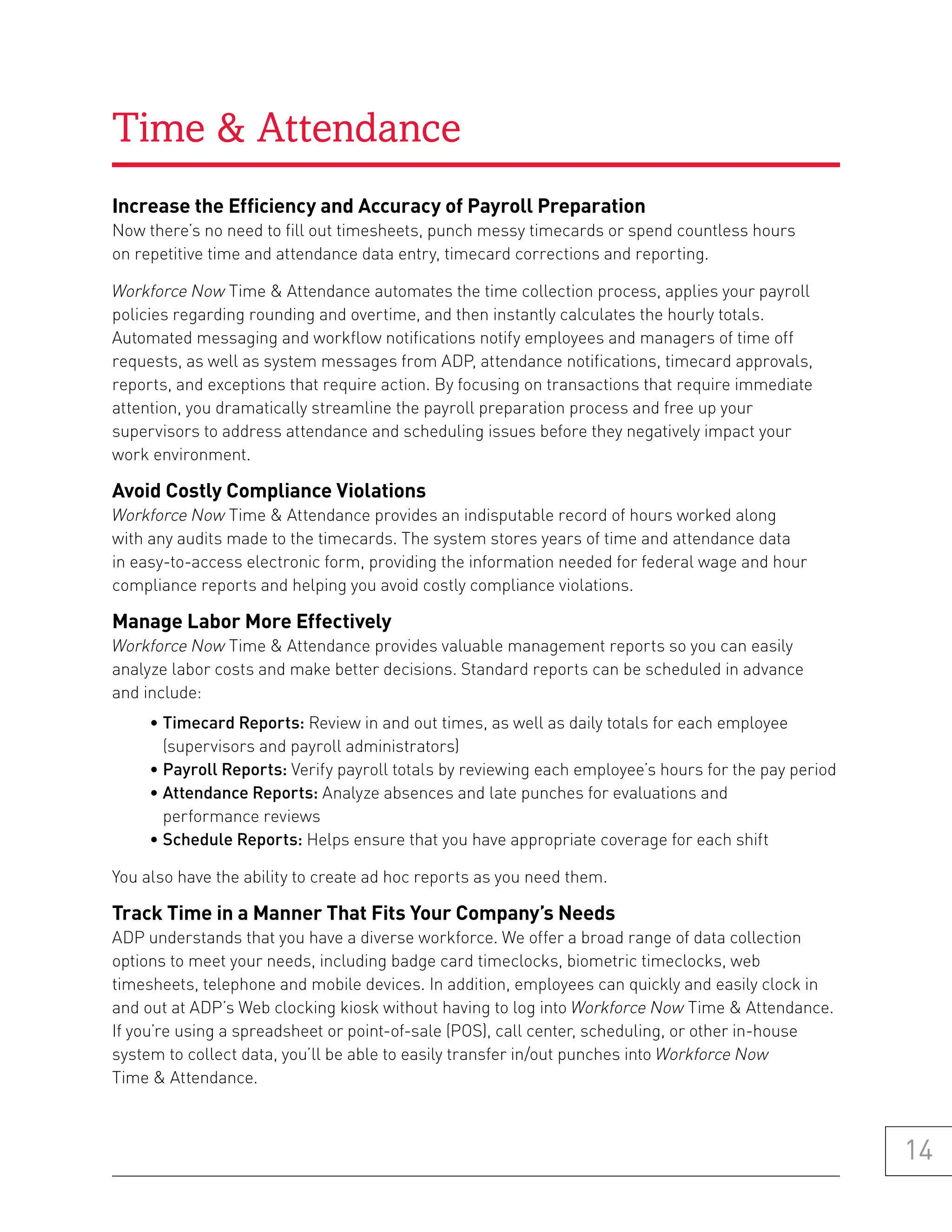 Time & Attendance
increase the efficiency and accuracy of payroll preparation
Now there’s no need to fill out timesheets, punch messy timecards or spend countless hours
on repetitive time and attendance data entry, timecard corrections and reporting.

Workforce Now Time & Attendance automates the time collection process, applies your payroll
policies regarding rounding and overtime, and then instantly calculates the hourly totals.
Automated messaging and workflow notifications notify employees and managers of time off
requests, as well as system messages from ADP, attendance notifications, timecard approvals,
reports, and exceptions that require action. By focusing on transactions that require immediate
attention, you dramatically streamline the payroll preparation process and free up your
supervisors to address attendance and scheduling issues before they negatively impact your
work environment.

avoid Costly Compliance violations
Workforce Now Time & Attendance provides an indisputable record of hours worked along
with any audits made to the timecards. The system stores years of time and attendance data
in easy-to-access electronic form, providing the information needed for federal wage and hour
compliance reports and helping you avoid costly compliance violations.

manage labor more effectively
Workforce Now Time & Attendance provides valuable management reports so you can easily
analyze labor costs and make better decisions. Standard reports can be scheduled in advance
and include:
     • Timecard Reports: Review in and out times, as well as daily totals for each employee
       (supervisors and payroll administrators)
     • Payroll Reports: Verify payroll totals by reviewing each employee’s hours for the pay period
     • Attendance Reports: Analyze absences and late punches for evaluations and
       performance reviews
     • Schedule Reports: Helps ensure that you have appropriate coverage for each shift

You also have the ability to create ad hoc reports as you need them.

track time in a manner that fits your Company’s needs
ADP understands that you have a diverse workforce. We offer a broad range of data collection
options to meet your needs, including badge card timeclocks, biometric timeclocks, web
timesheets, telephone and mobile devices. In addition, employees can quickly and easily clock in
and out at ADP’s Web clocking kiosk without having to log into Workforce Now Time & Attendance.
If you’re using a spreadsheet or point-of-sale (POS), call center, scheduling, or other in-house
system to collect data, you’ll be able to easily transfer in/out punches into Workforce Now
Time & Attendance.



                                                                                                      14
 