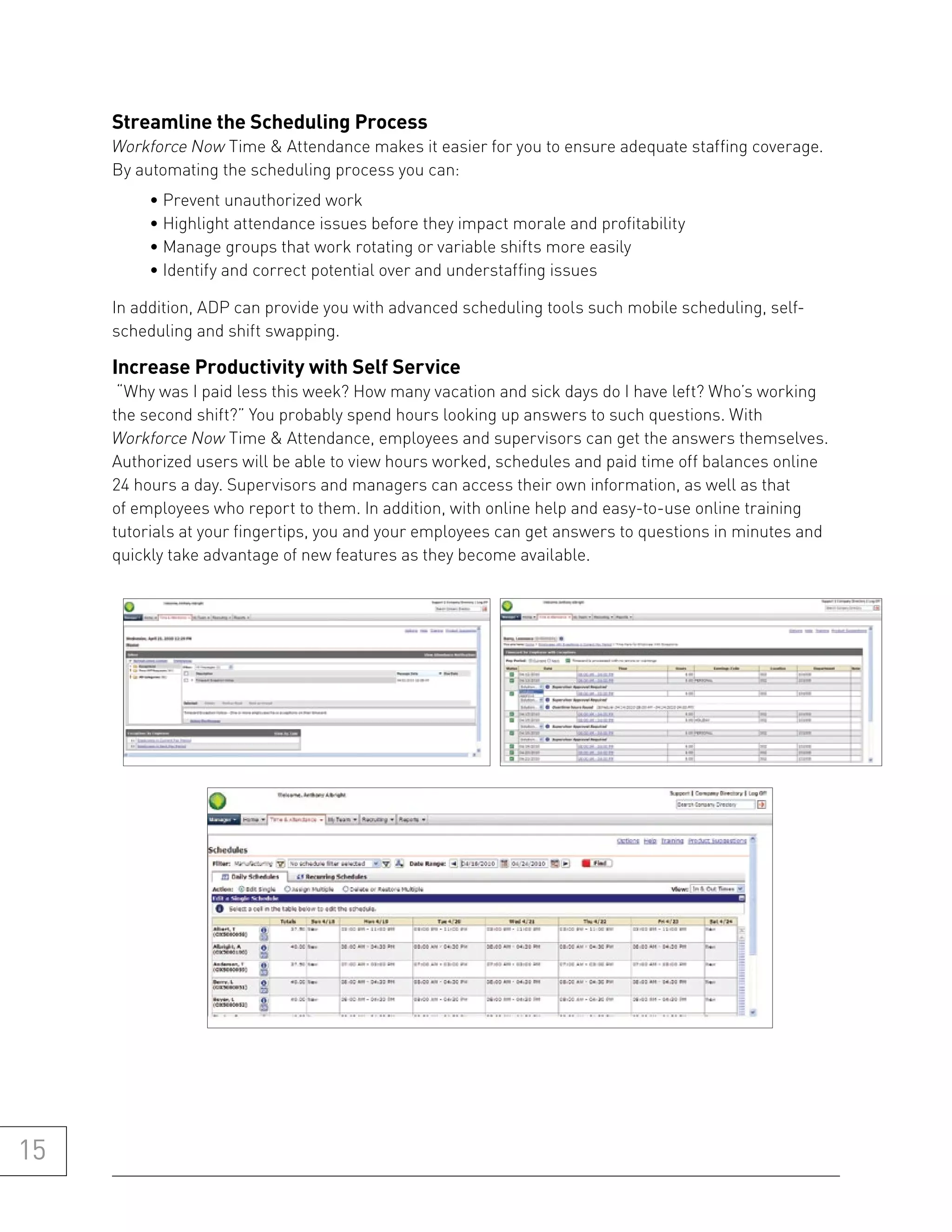 streamline the scheduling process
     Workforce Now Time & Attendance makes it easier for you to ensure adequate staffing coverage.
     By automating the scheduling process you can:
          • Prevent unauthorized work
          • Highlight attendance issues before they impact morale and profitability
          • Manage groups that work rotating or variable shifts more easily
          • Identify and correct potential over and understaffing issues

     In addition, ADP can provide you with advanced scheduling tools such mobile scheduling, self-
     scheduling and shift swapping.

     increase productivity with self service
      “Why was I paid less this week? How many vacation and sick days do I have left? Who’s working
     the second shift?” You probably spend hours looking up answers to such questions. With
     Workforce Now Time & Attendance, employees and supervisors can get the answers themselves.
     Authorized users will be able to view hours worked, schedules and paid time off balances online
     24 hours a day. Supervisors and managers can access their own information, as well as that
     of employees who report to them. In addition, with online help and easy-to-use online training
     tutorials at your fingertips, you and your employees can get answers to questions in minutes and
     quickly take advantage of new features as they become available.




15
 