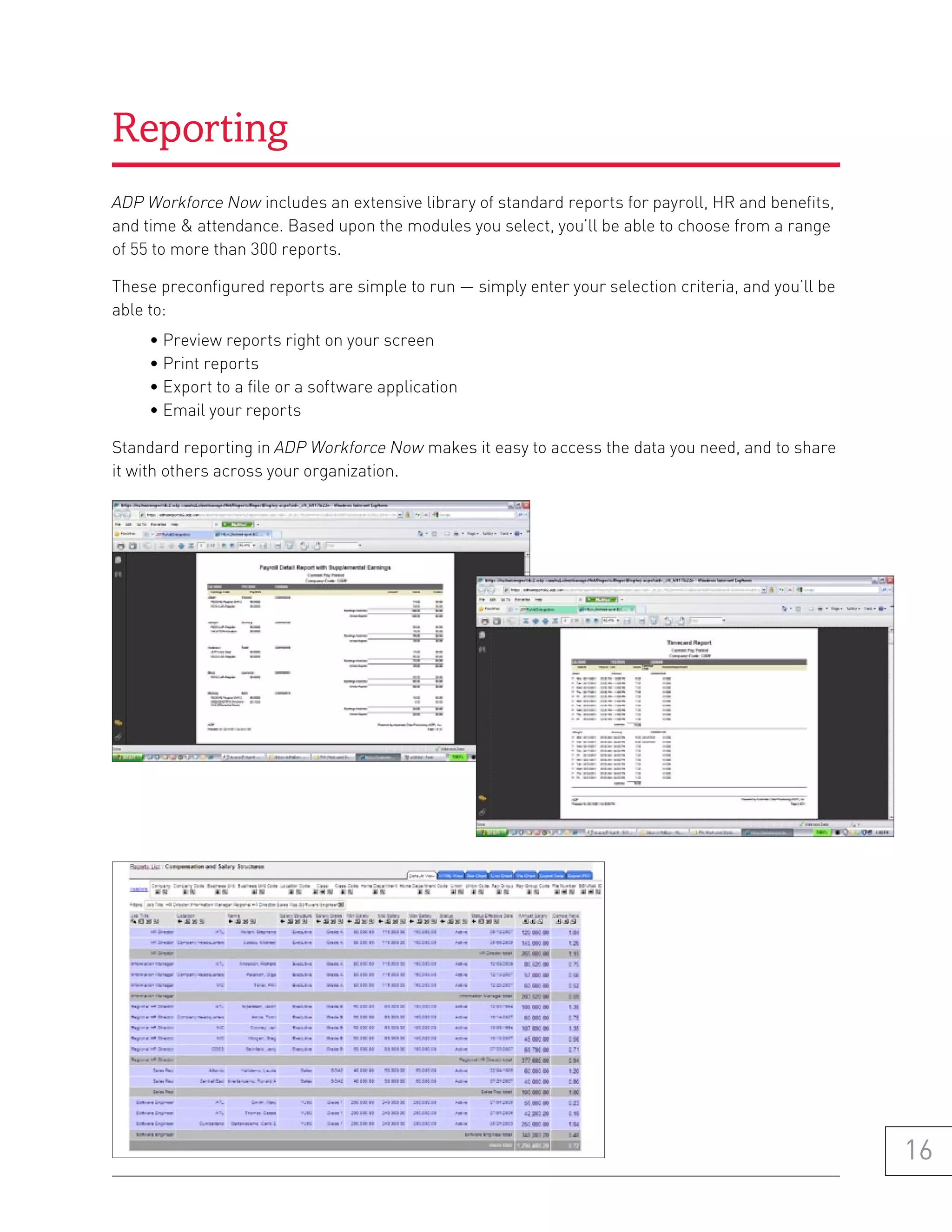 Reporting
ADP Workforce Now includes an extensive library of standard reports for payroll, HR and benefits,
and time & attendance. Based upon the modules you select, you’ll be able to choose from a range
of 55 to more than 300 reports.

These preconfigured reports are simple to run — simply enter your selection criteria, and you’ll be
able to:
     • Preview reports right on your screen
     • Print reports
     • Export to a file or a software application
     • Email your reports

Standard reporting in ADP Workforce Now makes it easy to access the data you need, and to share
it with others across your organization.




                                                                                                      16
 