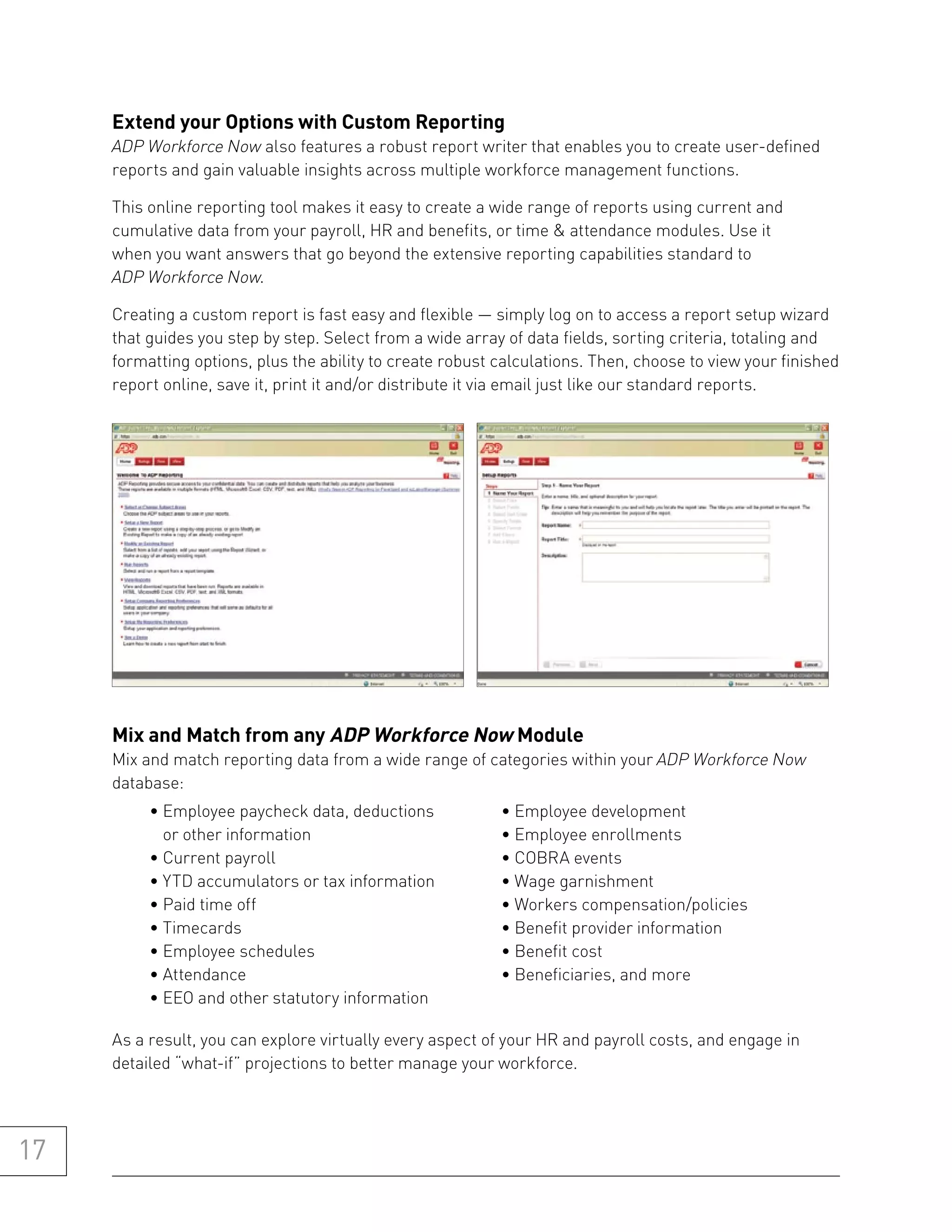 extend your options with Custom reporting
     ADP Workforce Now also features a robust report writer that enables you to create user-defined
     reports and gain valuable insights across multiple workforce management functions.

     This online reporting tool makes it easy to create a wide range of reports using current and
     cumulative data from your payroll, HR and benefits, or time & attendance modules. Use it
     when you want answers that go beyond the extensive reporting capabilities standard to
     ADP Workforce Now.

     Creating a custom report is fast easy and flexible — simply log on to access a report setup wizard
     that guides you step by step. Select from a wide array of data fields, sorting criteria, totaling and
     formatting options, plus the ability to create robust calculations. Then, choose to view your finished
     report online, save it, print it and/or distribute it via email just like our standard reports.




     mix and match from any aDp workforce now module
     Mix and match reporting data from a wide range of categories within your ADP Workforce Now
     database:
          • Employee paycheck data, deductions             • Employee development
            or other information                           • Employee enrollments
          • Current payroll                                • COBRA events
          • YTD accumulators or tax information            • Wage garnishment
          • Paid time off                                  • Workers compensation/policies
          • Timecards                                      • Benefit provider information
          • Employee schedules                             • Benefit cost
          • Attendance                                     • Beneficiaries, and more
          • EEO and other statutory information

     As a result, you can explore virtually every aspect of your HR and payroll costs, and engage in
     detailed “what-if” projections to better manage your workforce.




17
 