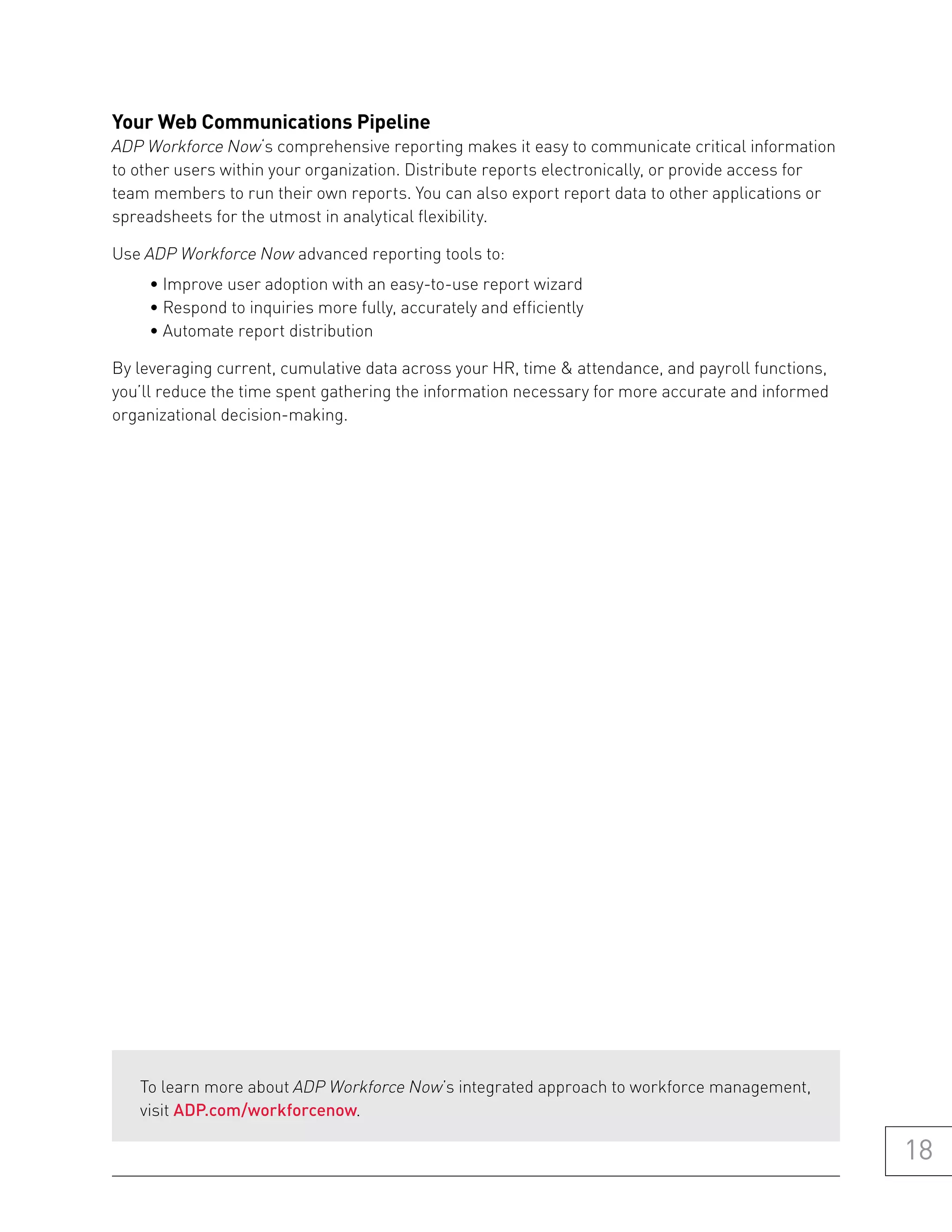 your web Communications pipeline
ADP Workforce Now‘s comprehensive reporting makes it easy to communicate critical information
to other users within your organization. Distribute reports electronically, or provide access for
team members to run their own reports. You can also export report data to other applications or
spreadsheets for the utmost in analytical flexibility.

Use ADP Workforce Now advanced reporting tools to:
     • Improve user adoption with an easy-to-use report wizard
     • Respond to inquiries more fully, accurately and efficiently
     • Automate report distribution

By leveraging current, cumulative data across your HR, time & attendance, and payroll functions,
you’ll reduce the time spent gathering the information necessary for more accurate and informed
organizational decision-making.




   To learn more about ADP Workforce Now’s integrated approach to workforce management,
   visit ADP.com/workforcenow.

                                                                                                    18
 