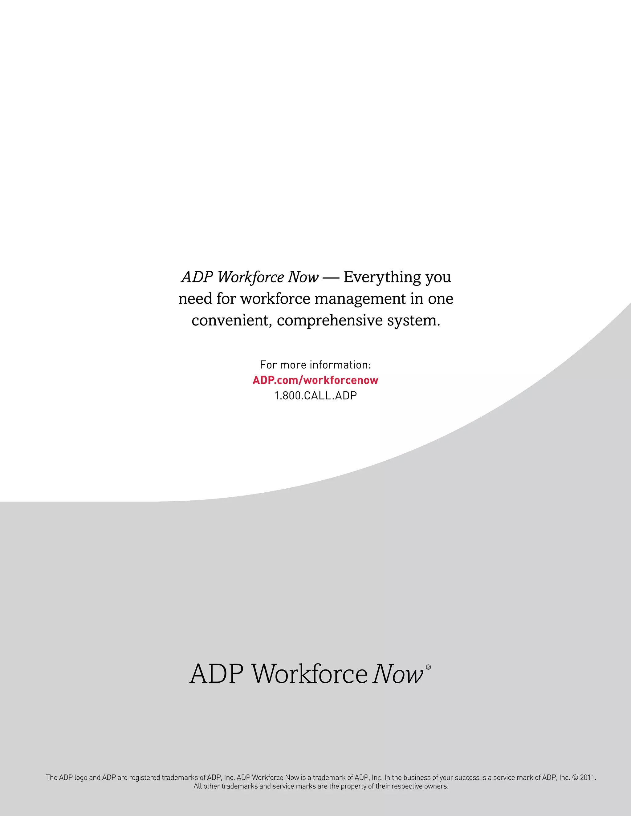 ADP Workforce Now — Everything you
                                          need for workforce management in one
                                            convenient, comprehensive system.

                                                                   For more information:
                                                                  aDp.com/workforcenow
                                                                     1.800.CALL.ADP




                                             ADP                                                                         ®




The ADP logo and ADP are registered trademarks of ADP, Inc. ADP Workforce Now is a trademark of ADP, Inc. In the business of your success is a service mark of ADP, Inc. © 2011.
                                             All other trademarks and service marks are the property of their respective owners.
 