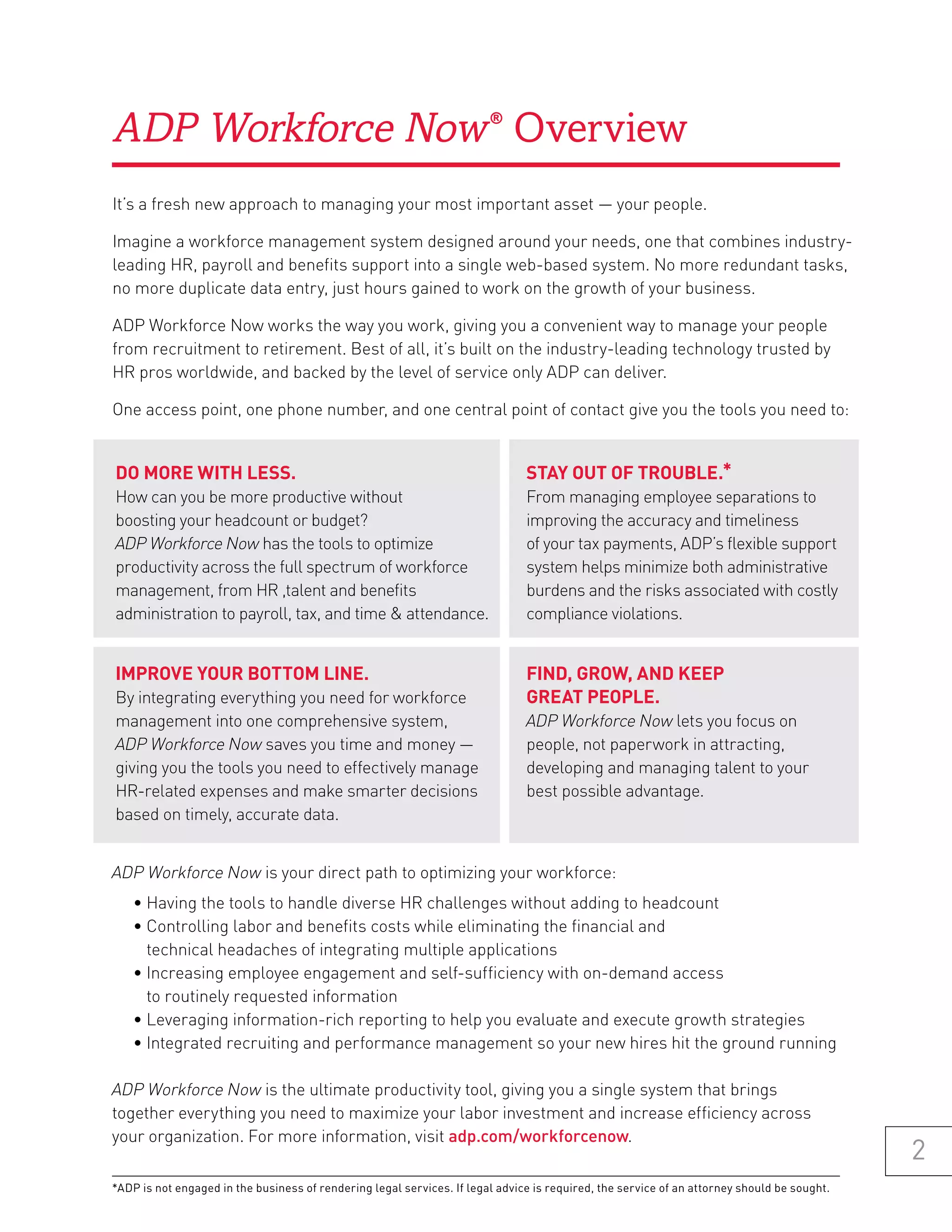 ADP Workforce Now Overview                                              ®




It’s a fresh new approach to managing your most important asset — your people.

Imagine a workforce management system designed around your needs, one that combines industry-
leading HR, payroll and benefits support into a single web-based system. No more redundant tasks,
no more duplicate data entry, just hours gained to work on the growth of your business.

ADP Workforce Now works the way you work, giving you a convenient way to manage your people
from recruitment to retirement. Best of all, it’s built on the industry-leading technology trusted by
HR pros worldwide, and backed by the level of service only ADP can deliver.

One access point, one phone number, and one central point of contact give you the tools you need to:


Do more with less.                                                             stay out of trouble.*
How can you be more productive without                                         From managing employee separations to
boosting your headcount or budget?                                             improving the accuracy and timeliness
ADP Workforce Now has the tools to optimize                                    of your tax payments, ADP’s flexible support
productivity across the full spectrum of workforce                             system helps minimize both administrative
management, from HR ,talent and benefits                                       burdens and the risks associated with costly
administration to payroll, tax, and time & attendance.                         compliance violations.


improve your bottom line.                                                      finD, grow, anD keep
By integrating everything you need for workforce                               great people.
management into one comprehensive system,                                      ADP Workforce Now lets you focus on
ADP Workforce Now saves you time and money —                                   people, not paperwork in attracting,
giving you the tools you need to effectively manage                            developing and managing talent to your
HR-related expenses and make smarter decisions                                 best possible advantage.
based on timely, accurate data.


ADP Workforce Now is your direct path to optimizing your workforce:
    • Having the tools to handle diverse HR challenges without adding to headcount
    • Controlling labor and benefits costs while eliminating the financial and
      technical headaches of integrating multiple applications
    • Increasing employee engagement and self-sufficiency with on-demand access
      to routinely requested information
    • Leveraging information-rich reporting to help you evaluate and execute growth strategies
    • Integrated recruiting and performance management so your new hires hit the ground running

ADP Workforce Now is the ultimate productivity tool, giving you a single system that brings
together everything you need to maximize your labor investment and increase efficiency across
your organization. For more information, visit adp.com/workforcenow.
                                                                                                                                             2
*ADP is not engaged in the business of rendering legal services. If legal advice is required, the service of an attorney should be sought.
 
