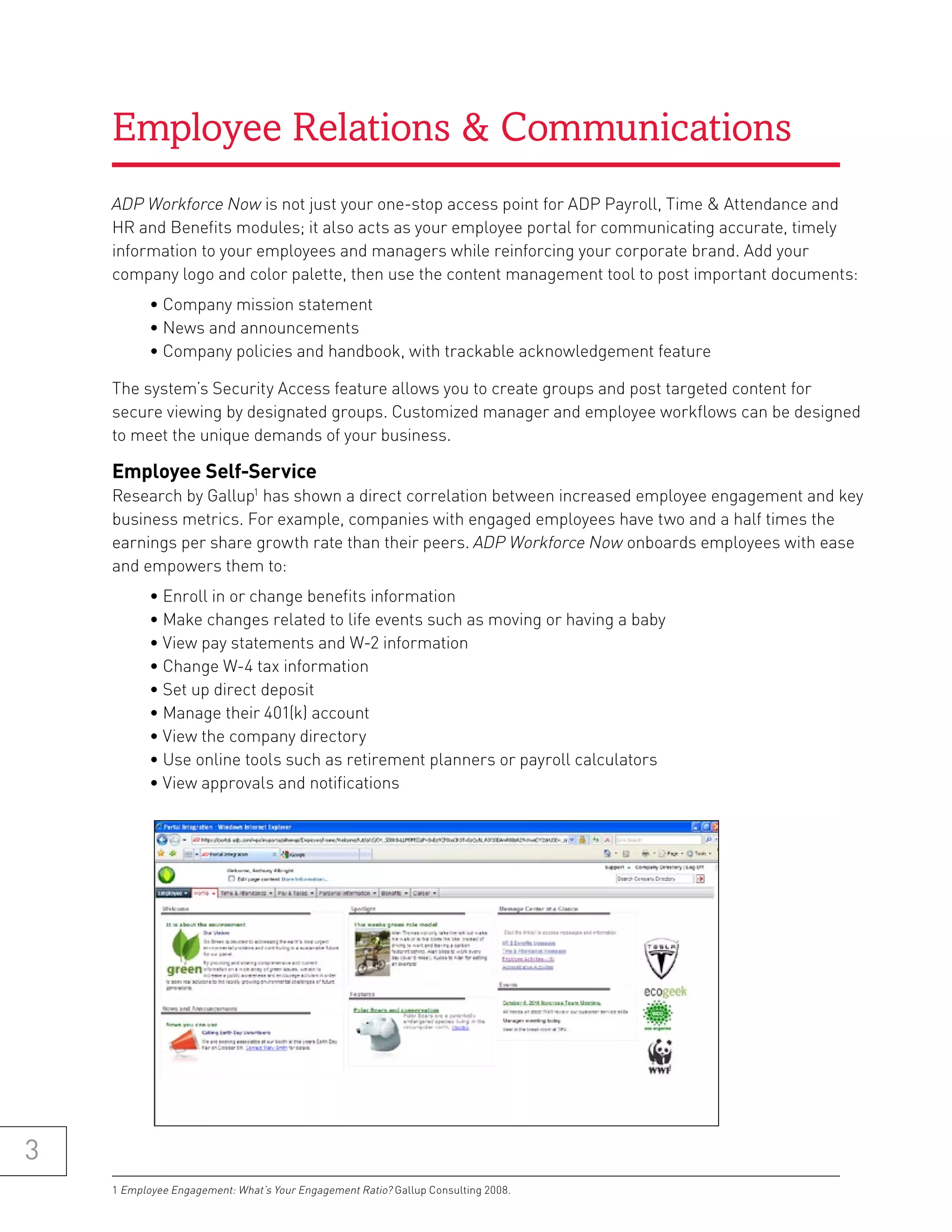 Employee Relations & Communications
    ADP Workforce Now is not just your one-stop access point for ADP Payroll, Time & Attendance and
    HR and Benefits modules; it also acts as your employee portal for communicating accurate, timely
    information to your employees and managers while reinforcing your corporate brand. Add your
    company logo and color palette, then use the content management tool to post important documents:
           • Company mission statement
           • News and announcements
           • Company policies and handbook, with trackable acknowledgement feature

    The system’s Security Access feature allows you to create groups and post targeted content for
    secure viewing by designated groups. Customized manager and employee workflows can be designed
    to meet the unique demands of your business.

    employee self-service
    Research by Gallup1 has shown a direct correlation between increased employee engagement and key
    business metrics. For example, companies with engaged employees have two and a half times the
    earnings per share growth rate than their peers. ADP Workforce Now onboards employees with ease
    and empowers them to:
           • Enroll in or change benefits information
           • Make changes related to life events such as moving or having a baby
           • View pay statements and W-2 information
           • Change W-4 tax information
           • Set up direct deposit
           • Manage their 401(k) account
           • View the company directory
           • Use online tools such as retirement planners or payroll calculators
           • View approvals and notifications




3
    1 Employee Engagement: What’s Your Engagement Ratio? Gallup Consulting 2008.
 