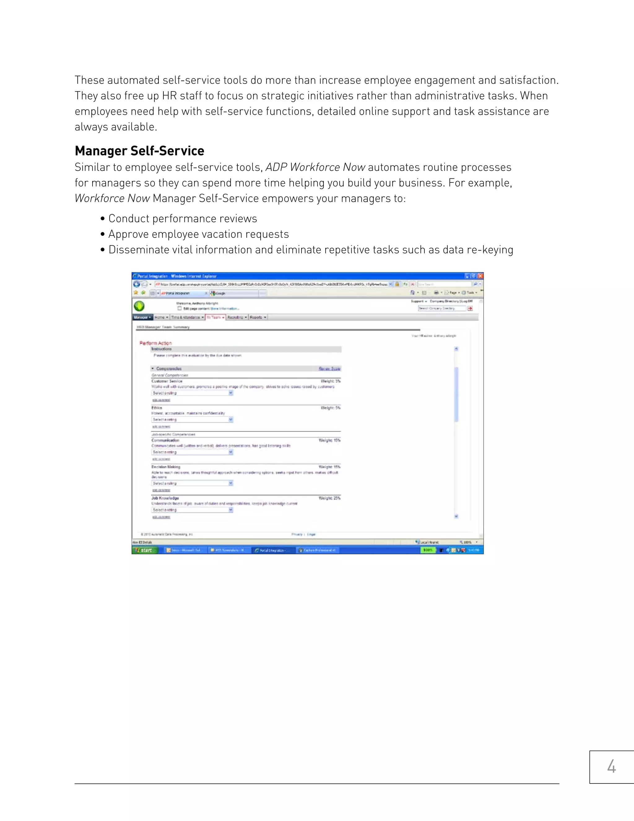 These automated self-service tools do more than increase employee engagement and satisfaction.
They also free up HR staff to focus on strategic initiatives rather than administrative tasks. When
employees need help with self-service functions, detailed online support and task assistance are
always available.

manager self-service
Similar to employee self-service tools, ADP Workforce Now automates routine processes
for managers so they can spend more time helping you build your business. For example,
Workforce Now Manager Self-Service empowers your managers to:
     • Conduct performance reviews
     • Approve employee vacation requests
     • Disseminate vital information and eliminate repetitive tasks such as data re-keying




                                                                                                      4
 