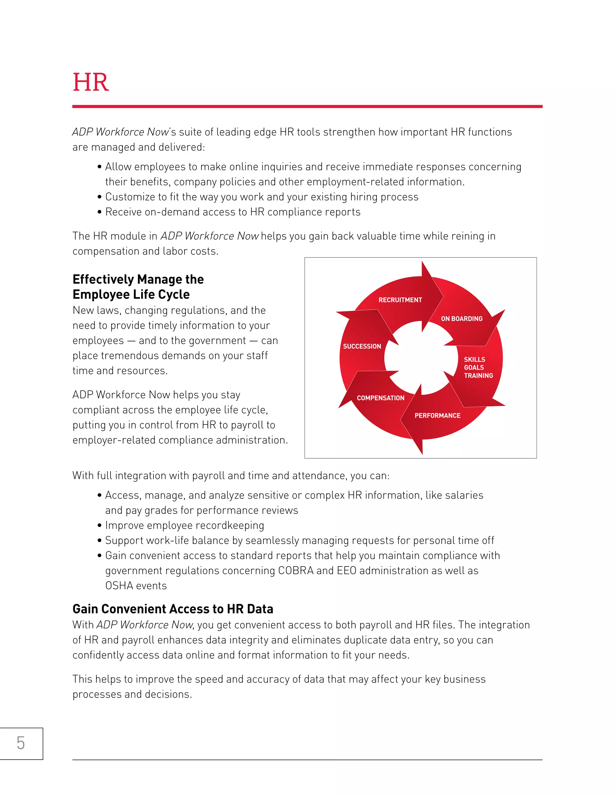 HR
    ADP Workforce Now’s suite of leading edge HR tools strengthen how important HR functions
    are managed and delivered:
         • Allow employees to make online inquiries and receive immediate responses concerning
           their benefits, company policies and other employment-related information.
         • Customize to fit the way you work and your existing hiring process
         • Receive on-demand access to HR compliance reports

    The HR module in ADP Workforce Now helps you gain back valuable time while reining in
    compensation and labor costs.

    effectively manage the
    employee life Cycle                                               RECRUITMENT
    New laws, changing regulations, and the
                                                                                     ON BOARDING
    need to provide timely information to your
    employees — and to the government — can                  SUCCESSION
    place tremendous demands on your staff                                                   SKILLS
                                                                                             GOALS
    time and resources.                                                                      TRAINING


    ADP Workforce Now helps you stay                            COMPENSATION
    compliant across the employee life cycle,                                  PERFORMANCE
    putting you in control from HR to payroll to
    employer-related compliance administration.


    With full integration with payroll and time and attendance, you can:
         • Access, manage, and analyze sensitive or complex HR information, like salaries
           and pay grades for performance reviews
         • Improve employee recordkeeping
         • Support work-life balance by seamlessly managing requests for personal time off
         • Gain convenient access to standard reports that help you maintain compliance with
           government regulations concerning COBRA and EEO administration as well as
           OSHA events

    gain Convenient access to hr Data
    With ADP Workforce Now, you get convenient access to both payroll and HR files. The integration
    of HR and payroll enhances data integrity and eliminates duplicate data entry, so you can
    confidently access data online and format information to fit your needs.

    This helps to improve the speed and accuracy of data that may affect your key business
    processes and decisions.



5
 