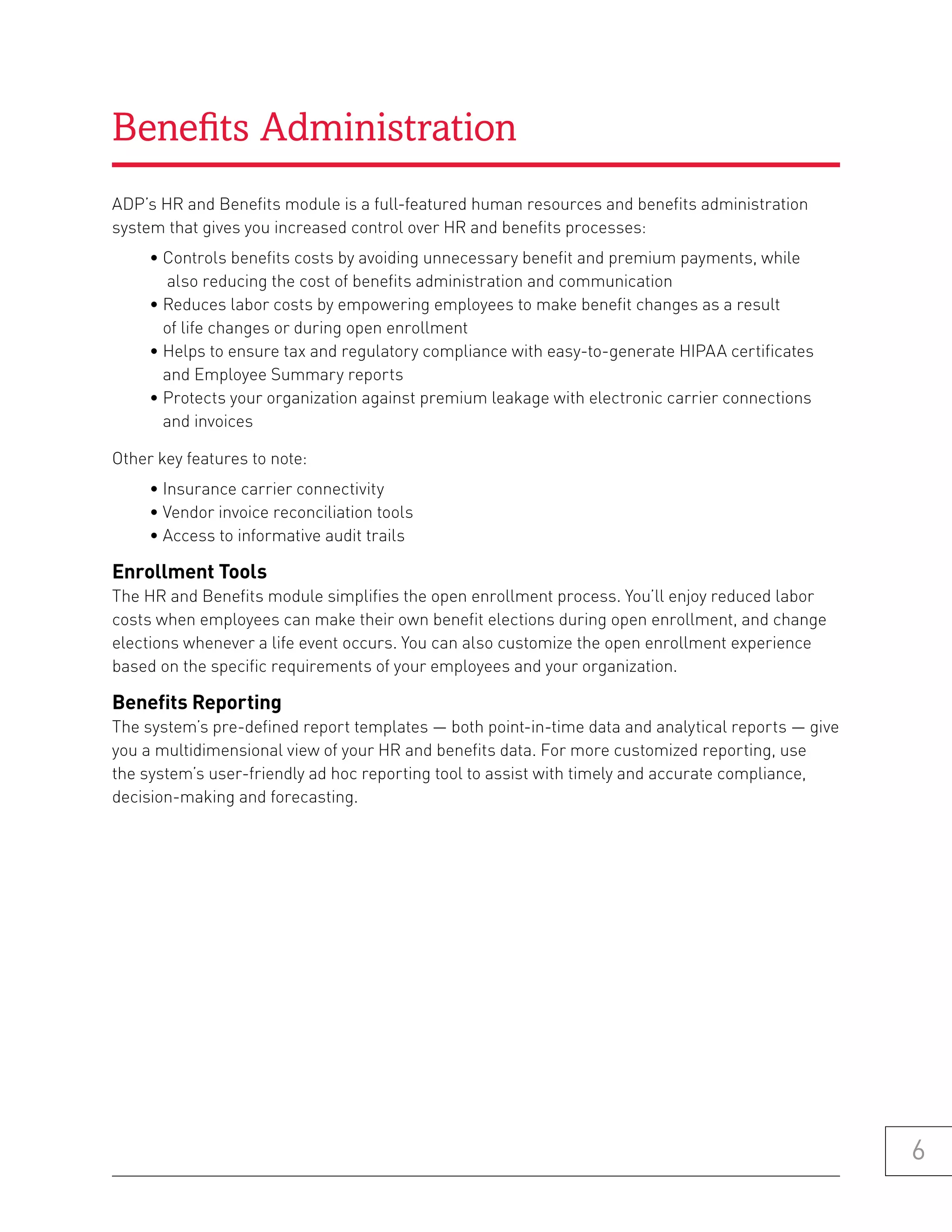 Benefits Administration
ADP’s HR and Benefits module is a full-featured human resources and benefits administration
system that gives you increased control over HR and benefits processes:
     • Controls benefits costs by avoiding unnecessary benefit and premium payments, while
       also reducing the cost of benefits administration and communication
     • Reduces labor costs by empowering employees to make benefit changes as a result
       of life changes or during open enrollment
     • Helps to ensure tax and regulatory compliance with easy-to-generate HIPAA certificates
       and Employee Summary reports
     • Protects your organization against premium leakage with electronic carrier connections
       and invoices

Other key features to note:
     • Insurance carrier connectivity
     • Vendor invoice reconciliation tools
     • Access to informative audit trails

enrollment tools
The HR and Benefits module simplifies the open enrollment process. You’ll enjoy reduced labor
costs when employees can make their own benefit elections during open enrollment, and change
elections whenever a life event occurs. You can also customize the open enrollment experience
based on the specific requirements of your employees and your organization.

benefits reporting
The system’s pre-defined report templates — both point-in-time data and analytical reports — give
you a multidimensional view of your HR and benefits data. For more customized reporting, use
the system’s user-friendly ad hoc reporting tool to assist with timely and accurate compliance,
decision-making and forecasting.




                                                                                                    6
 