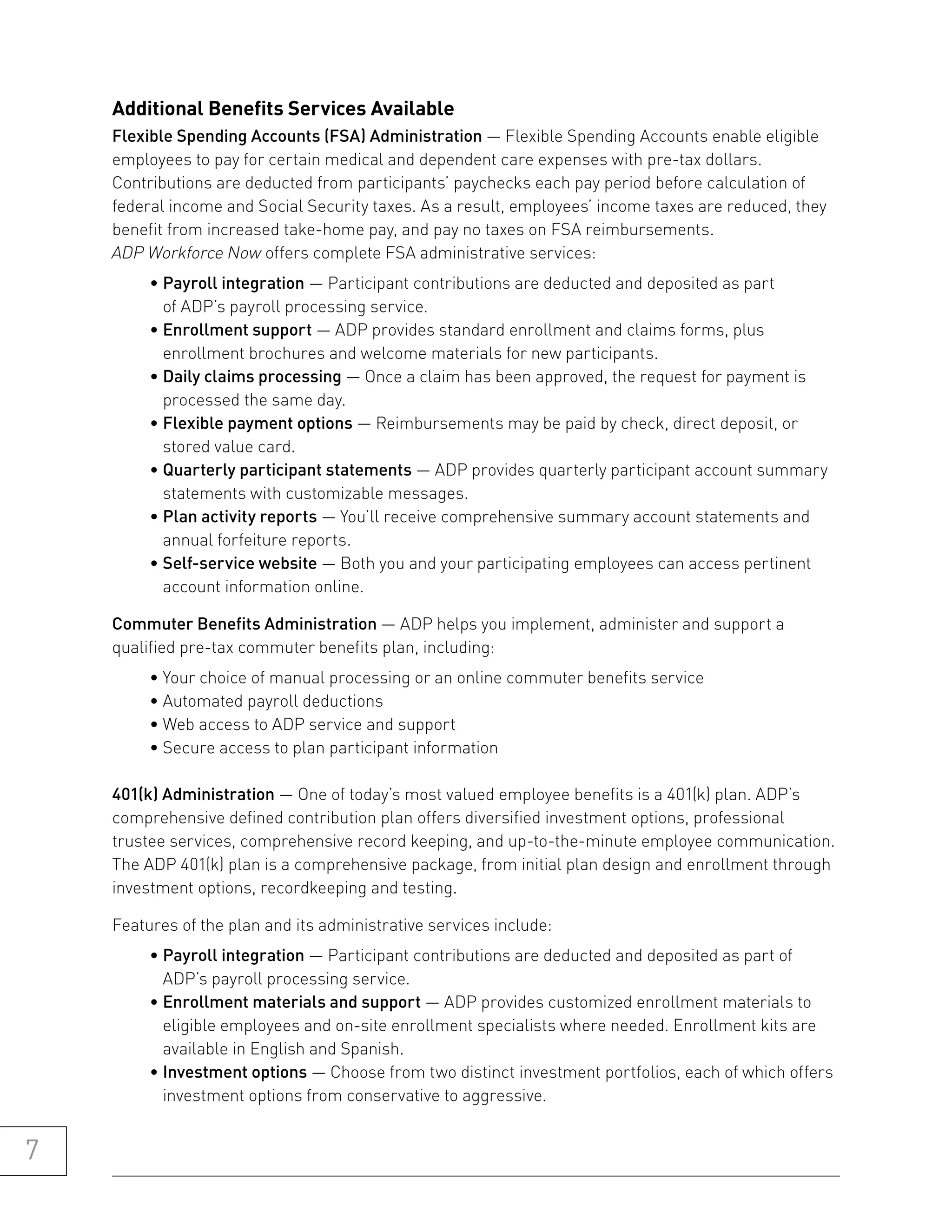 additional benefits services available
    Flexible Spending Accounts (FSA) Administration — Flexible Spending Accounts enable eligible
    employees to pay for certain medical and dependent care expenses with pre-tax dollars.
    Contributions are deducted from participants’ paychecks each pay period before calculation of
    federal income and Social Security taxes. As a result, employees’ income taxes are reduced, they
    benefit from increased take-home pay, and pay no taxes on FSA reimbursements.
    ADP Workforce Now offers complete FSA administrative services:
         • Payroll integration — Participant contributions are deducted and deposited as part
           of ADP’s payroll processing service.
         • Enrollment support — ADP provides standard enrollment and claims forms, plus
           enrollment brochures and welcome materials for new participants.
         • Daily claims processing — Once a claim has been approved, the request for payment is
           processed the same day.
         • Flexible payment options — Reimbursements may be paid by check, direct deposit, or
           stored value card.
         • Quarterly participant statements — ADP provides quarterly participant account summary
           statements with customizable messages.
         • Plan activity reports — You’ll receive comprehensive summary account statements and
           annual forfeiture reports.
         • Self-service website — Both you and your participating employees can access pertinent
           account information online.

    Commuter Benefits Administration — ADP helps you implement, administer and support a
    qualified pre-tax commuter benefits plan, including:
         • Your choice of manual processing or an online commuter benefits service
         • Automated payroll deductions
         • Web access to ADP service and support
         • Secure access to plan participant information

    401(k) Administration — One of today’s most valued employee benefits is a 401(k) plan. ADP’s
    comprehensive defined contribution plan offers diversified investment options, professional
    trustee services, comprehensive record keeping, and up-to-the-minute employee communication.
    The ADP 401(k) plan is a comprehensive package, from initial plan design and enrollment through
    investment options, recordkeeping and testing.

    Features of the plan and its administrative services include:
         • Payroll integration — Participant contributions are deducted and deposited as part of
           ADP’s payroll processing service.
         • Enrollment materials and support — ADP provides customized enrollment materials to
           eligible employees and on-site enrollment specialists where needed. Enrollment kits are
           available in English and Spanish.
         • Investment options — Choose from two distinct investment portfolios, each of which offers
           investment options from conservative to aggressive.


7
 
