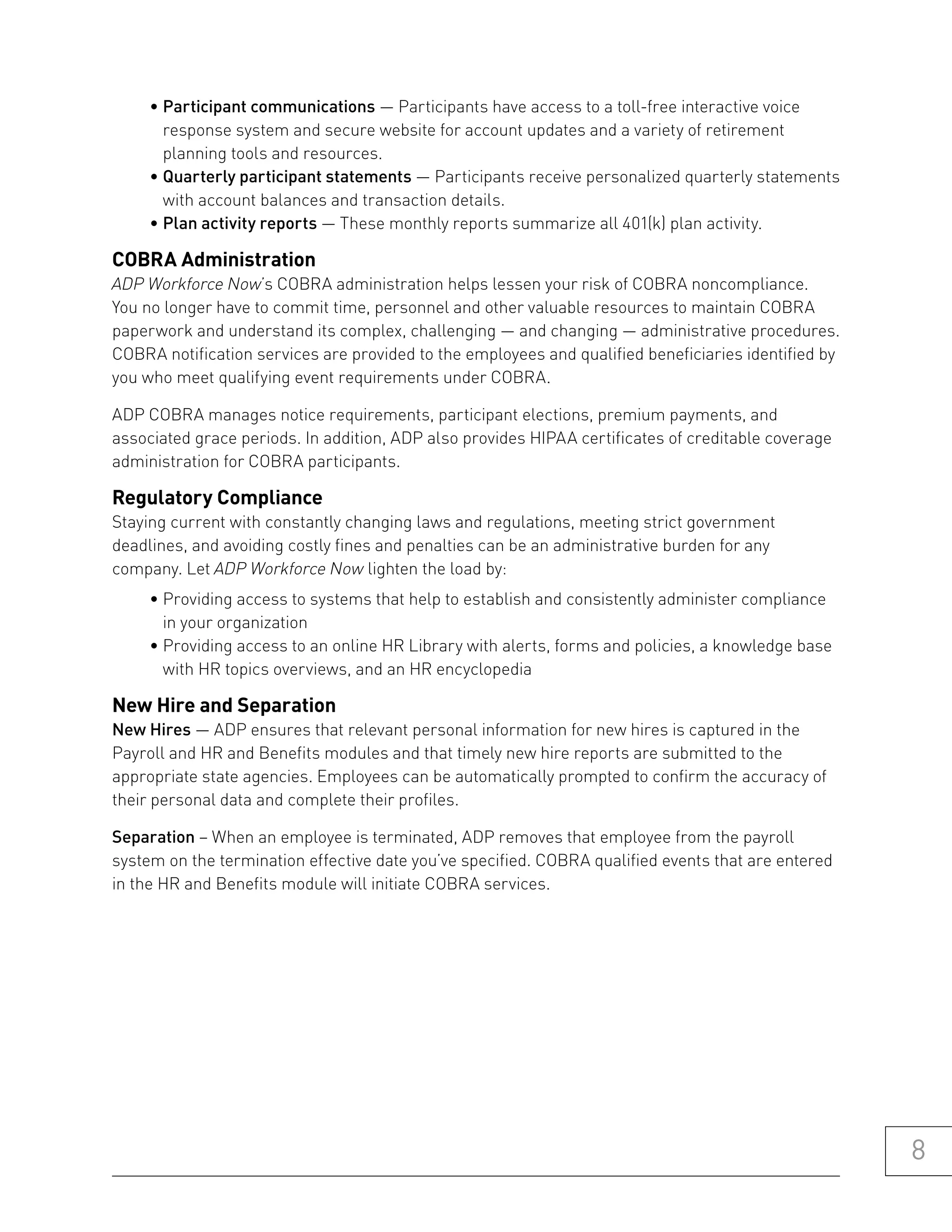• Participant communications — Participants have access to a toll-free interactive voice
       response system and secure website for account updates and a variety of retirement
       planning tools and resources.
     • Quarterly participant statements — Participants receive personalized quarterly statements
       with account balances and transaction details.
     • Plan activity reports — These monthly reports summarize all 401(k) plan activity.

Cobra administration
ADP Workforce Now’s COBRA administration helps lessen your risk of COBRA noncompliance.
You no longer have to commit time, personnel and other valuable resources to maintain COBRA
paperwork and understand its complex, challenging — and changing — administrative procedures.
COBRA notification services are provided to the employees and qualified beneficiaries identified by
you who meet qualifying event requirements under COBRA.

ADP COBRA manages notice requirements, participant elections, premium payments, and
associated grace periods. In addition, ADP also provides HIPAA certificates of creditable coverage
administration for COBRA participants.

regulatory Compliance
Staying current with constantly changing laws and regulations, meeting strict government
deadlines, and avoiding costly fines and penalties can be an administrative burden for any
company. Let ADP Workforce Now lighten the load by:
     • Providing access to systems that help to establish and consistently administer compliance
       in your organization
     • Providing access to an online HR Library with alerts, forms and policies, a knowledge base
       with HR topics overviews, and an HR encyclopedia

new hire and separation
New Hires — ADP ensures that relevant personal information for new hires is captured in the
Payroll and HR and Benefits modules and that timely new hire reports are submitted to the
appropriate state agencies. Employees can be automatically prompted to confirm the accuracy of
their personal data and complete their profiles.

Separation – When an employee is terminated, ADP removes that employee from the payroll
system on the termination effective date you’ve specified. COBRA qualified events that are entered
in the HR and Benefits module will initiate COBRA services.




                                                                                                      8
 