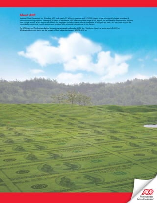 About ADP
Automatic Data Processing, Inc. (Nasdaq: ADP), with nearly $9 billion in revenues and 570,000 clients, is one of the world’s largest providers of
business outsourcing solutions. Leveraging 60 years of experience, ADP offers the widest range of HR, payroll, tax and benefits administration solutions
from a single source. ADP’s easy-to-use solutions for employers provide superior value to companies of all types and sizes. You can count on ADP for
unparalleled compliance support and the most qualified and accessible client service in our industry.

The ADP Logo and The business behind business are registered trademarks of ADP, Inc. Workforce Now is a service mark of ADP, Inc.
All other products and marks are the property of their respective owners. ©2009 ADP, Inc.
 