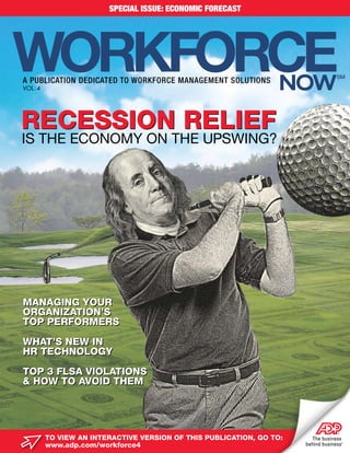SPECIAL ISSUE: ECONOMIC FORECAST




WORKFORCE
A PUBLICATION DEDICATED TO WORKFORCE MANAGEMENT SOLUTIONS
VOL. 4                                                            now
                                                                        SM




recession relief
Is the economy on the UpswIng?




Managing Your
organizaTion’s
Top perforMers

whaT’s new in
hr TechnologY

Top 3 flsa violaTions
& how To avoid TheM




         To view an inTeracTive version of This publicaTion, go To:
         www.adp.com/workforce4
 