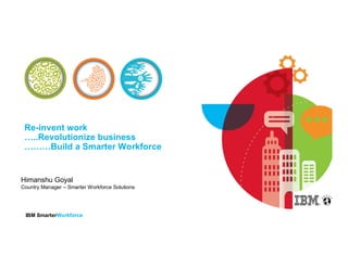 Re-invent work 
…..Revolutionize business 
………Build a Smarter Workforce 
Himanshu Goyal 
Country Manager – Smarter Workforce Solutions 
IBM SmarterWorkforce 
 