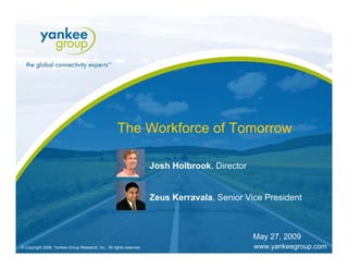 The Workforce of Tomorrow

                                                                        Josh Holbrook, Director


                                                                        Zeus Kerravala, Senior Vice President



                                                                                                           May 27, 2009
   © Copyright 2009. Yankee Group Research, Inc. All rights reserved.      The Workforce of Tomorrow   May 27, 2009       Page 1
© Copyright 2009. Yankee Group Research, Inc. All rights reserved.                                         www.yankeegroup.com
 