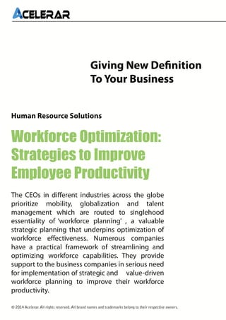 Giving New Definition
To Your Business
Human Resource Solutions

Workforce Optimization:
Strategies to Improve
Employee Productivity
The CEOs in different industries across the globe
prioritize mobility, globalization and talent
management which are routed to singlehood
essentiality of ‘workforce planning’ , a valuable
strategic planning that underpins optimization of
workforce effectiveness. Numerous companies
have a practical framework of streamlining and
optimizing workforce capabilities. They provide
support to the business companies in serious need
for implementation of strategic and value-driven
workforce planning to improve their workforce
productivity.
© 2014 Acelerar. All rights reserved. All brand names and trademarks belong to their respective owners.

 