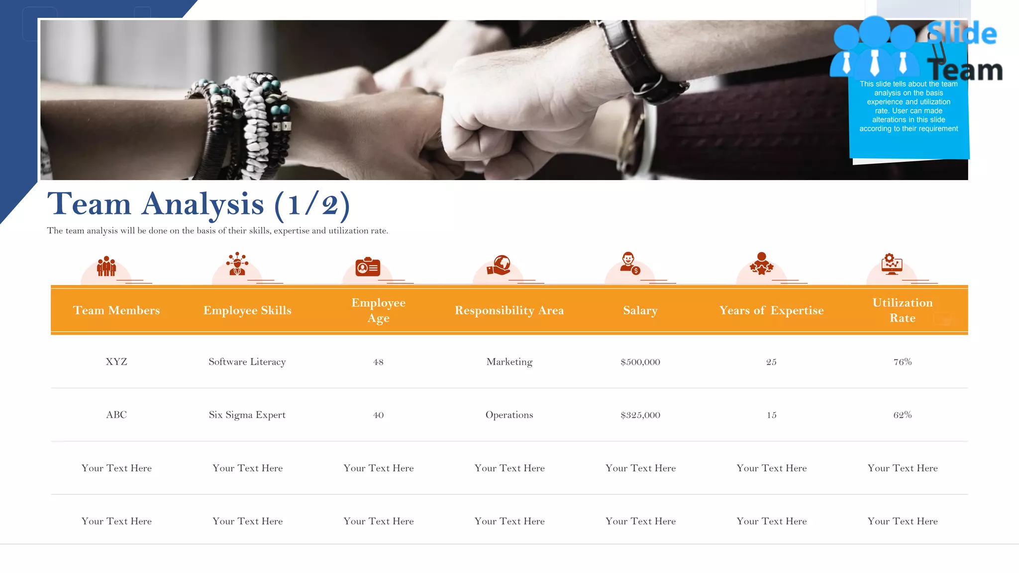 Team Analysis (1/2)
Team Members Employee Skills
Employee
Age
Responsibility Area Salary Years of Expertise
Utilization
Rate
XYZ Software Literacy 48 Marketing $500,000 25 76%
ABC Six Sigma Expert 40 Operations $325,000 15 62%
Your Text Here Your Text Here Your Text Here Your Text Here Your Text Here Your Text Here Your Text Here
Your Text Here Your Text Here Your Text Here Your Text Here Your Text Here Your Text Here Your Text Here
The team analysis will be done on the basis of their skills, expertise and utilization rate.
13
This slide tells about the team
analysis on the basis
experience and utilization
rate. User can made
alterations in this slide
according to their requirement
This slide is 100% editable. Adapt it to your needs and capture your audience's attention.
 