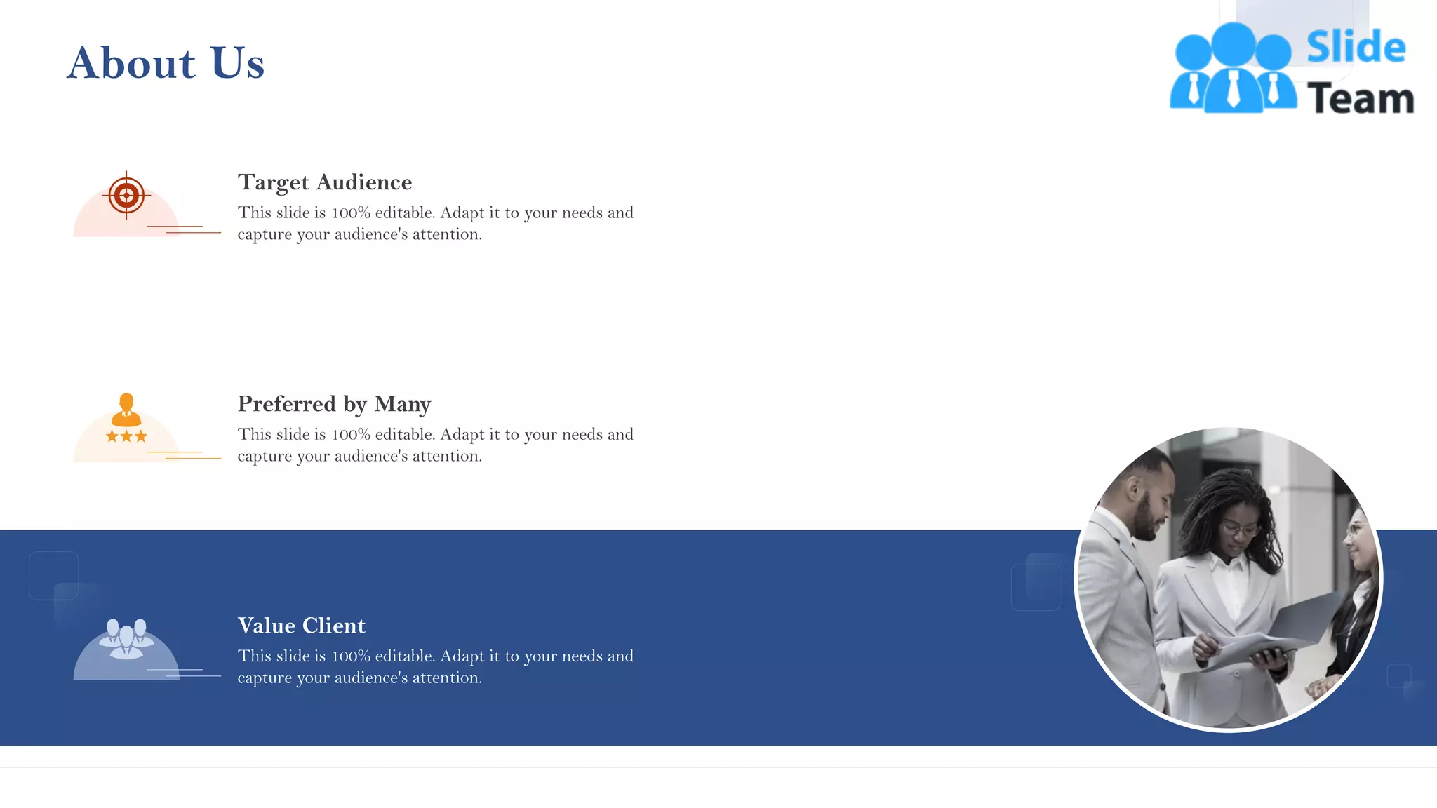 About Us
Target Audience
This slide is 100% editable. Adapt it to your needs and
capture your audience's attention.
Value Client
This slide is 100% editable. Adapt it to your needs and
capture your audience's attention.
Preferred by Many
This slide is 100% editable. Adapt it to your needs and
capture your audience's attention.
38
 
