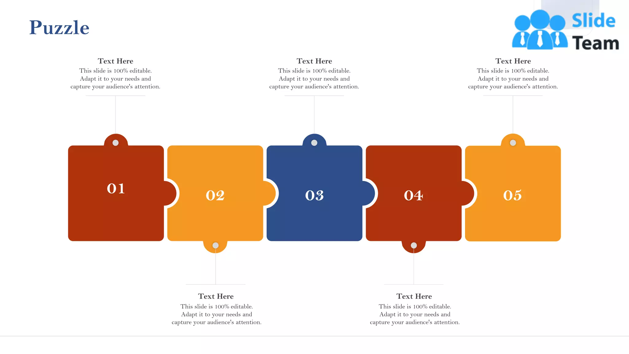 Puzzle
01
This slide is 100% editable.
Adapt it to your needs and
capture your audience's attention.
Text Here
03
This slide is 100% editable.
Adapt it to your needs and
capture your audience's attention.
Text Here
02
This slide is 100% editable.
Adapt it to your needs and
capture your audience's attention.
Text Here
04
This slide is 100% editable.
Adapt it to your needs and
capture your audience's attention.
Text Here
05
This slide is 100% editable.
Adapt it to your needs and
capture your audience's attention.
Text Here
42
 