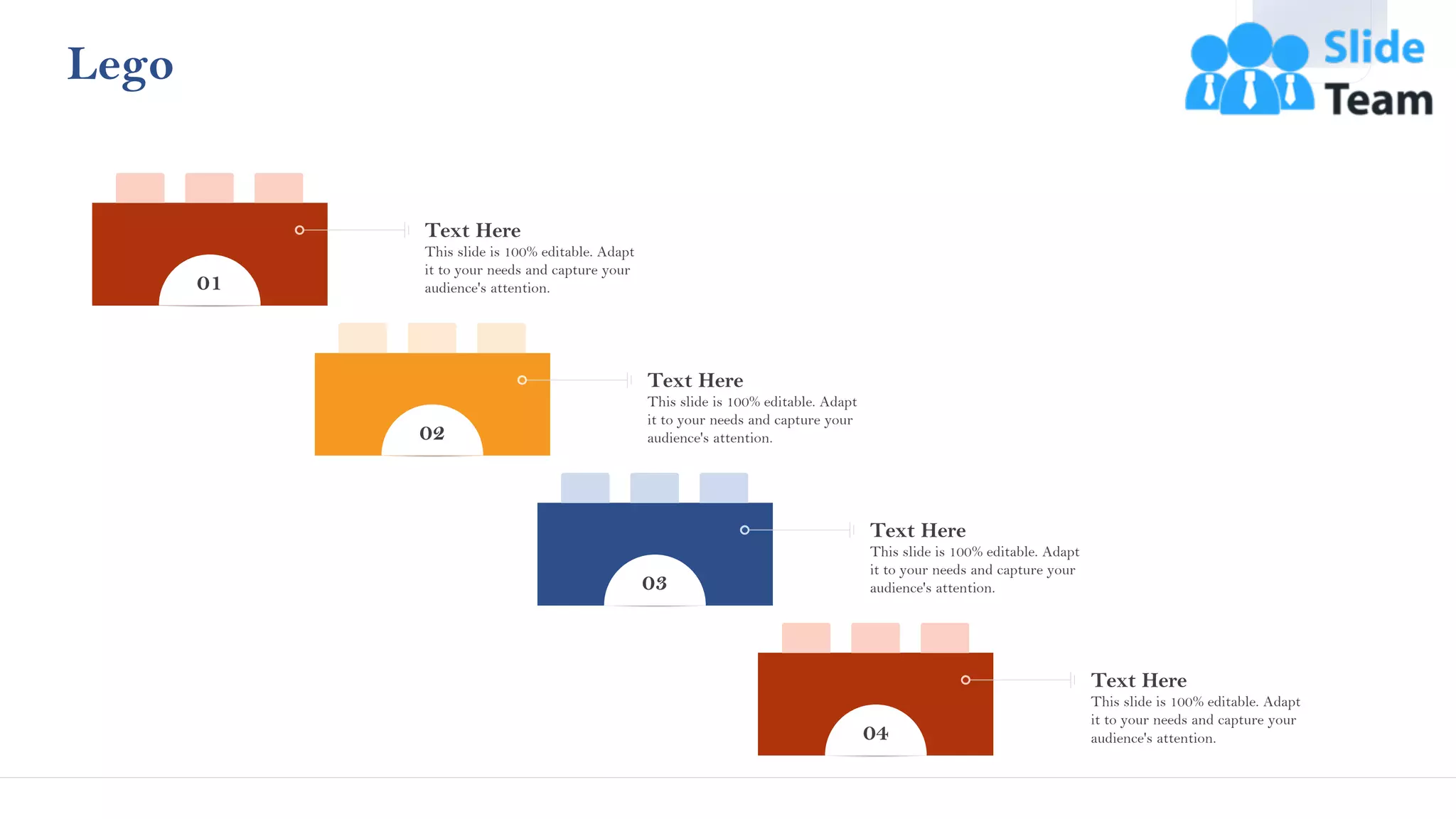 Lego
01
This slide is 100% editable. Adapt
it to your needs and capture your
audience's attention.
Text Here
02
This slide is 100% editable. Adapt
it to your needs and capture your
audience's attention.
Text Here
03
This slide is 100% editable. Adapt
it to your needs and capture your
audience's attention.
Text Here
04
This slide is 100% editable. Adapt
it to your needs and capture your
audience's attention.
Text Here
43
 