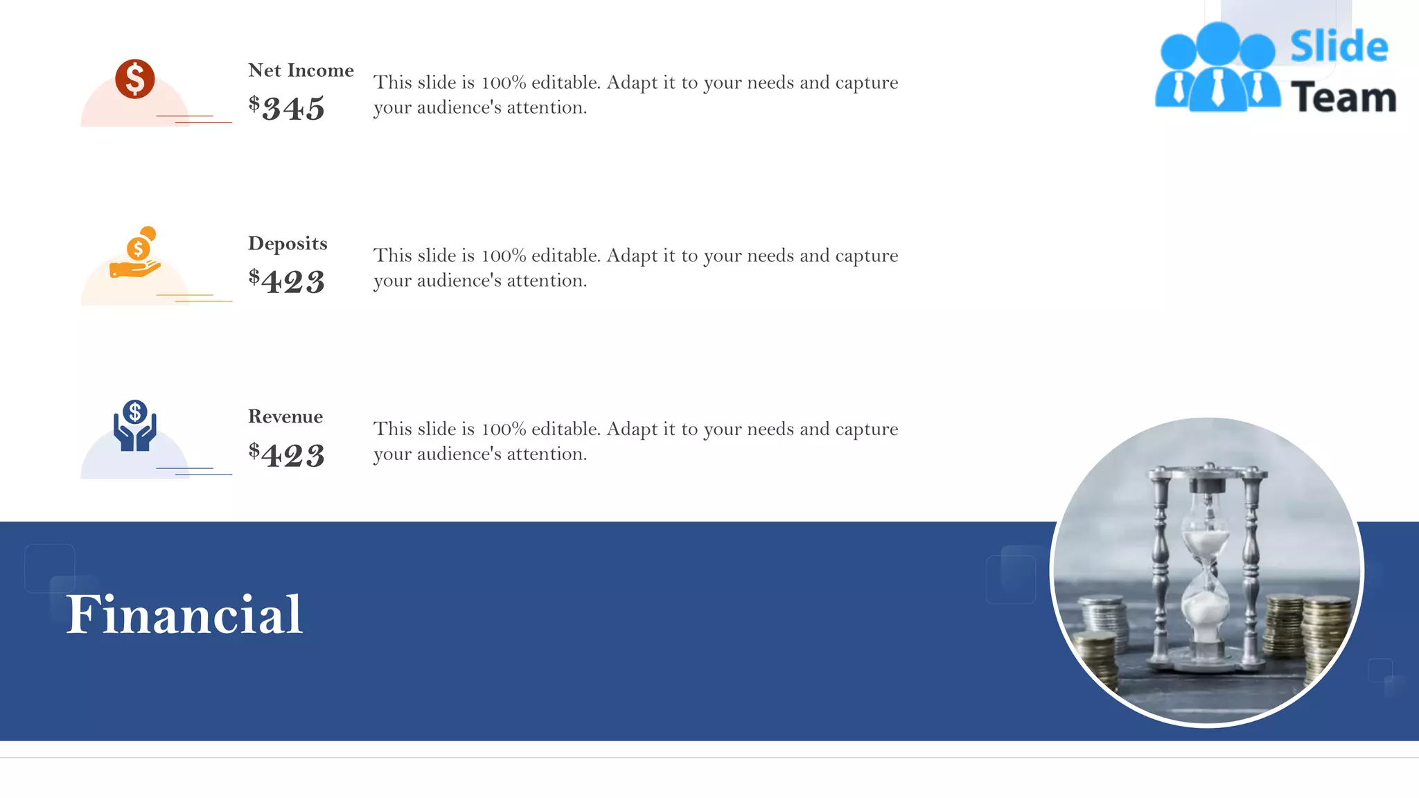 Financial
44
44
Net Income
$345
This slide is 100% editable. Adapt it to your needs and capture
your audience's attention.
Deposits
$423
This slide is 100% editable. Adapt it to your needs and capture
your audience's attention.
This slide is 100% editable. Adapt it to your needs and capture
your audience's attention.
Revenue
$423
 
