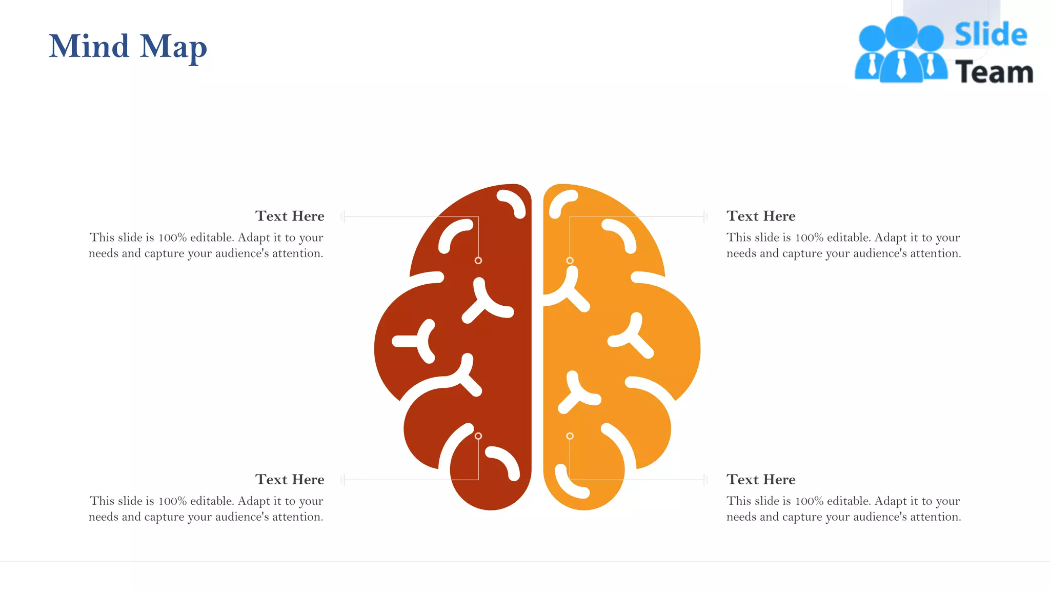 Mind Map
This slide is 100% editable. Adapt it to your
needs and capture your audience's attention.
Text Here
This slide is 100% editable. Adapt it to your
needs and capture your audience's attention.
Text Here
This slide is 100% editable. Adapt it to your
needs and capture your audience's attention.
Text Here
This slide is 100% editable. Adapt it to your
needs and capture your audience's attention.
Text Here
45
 