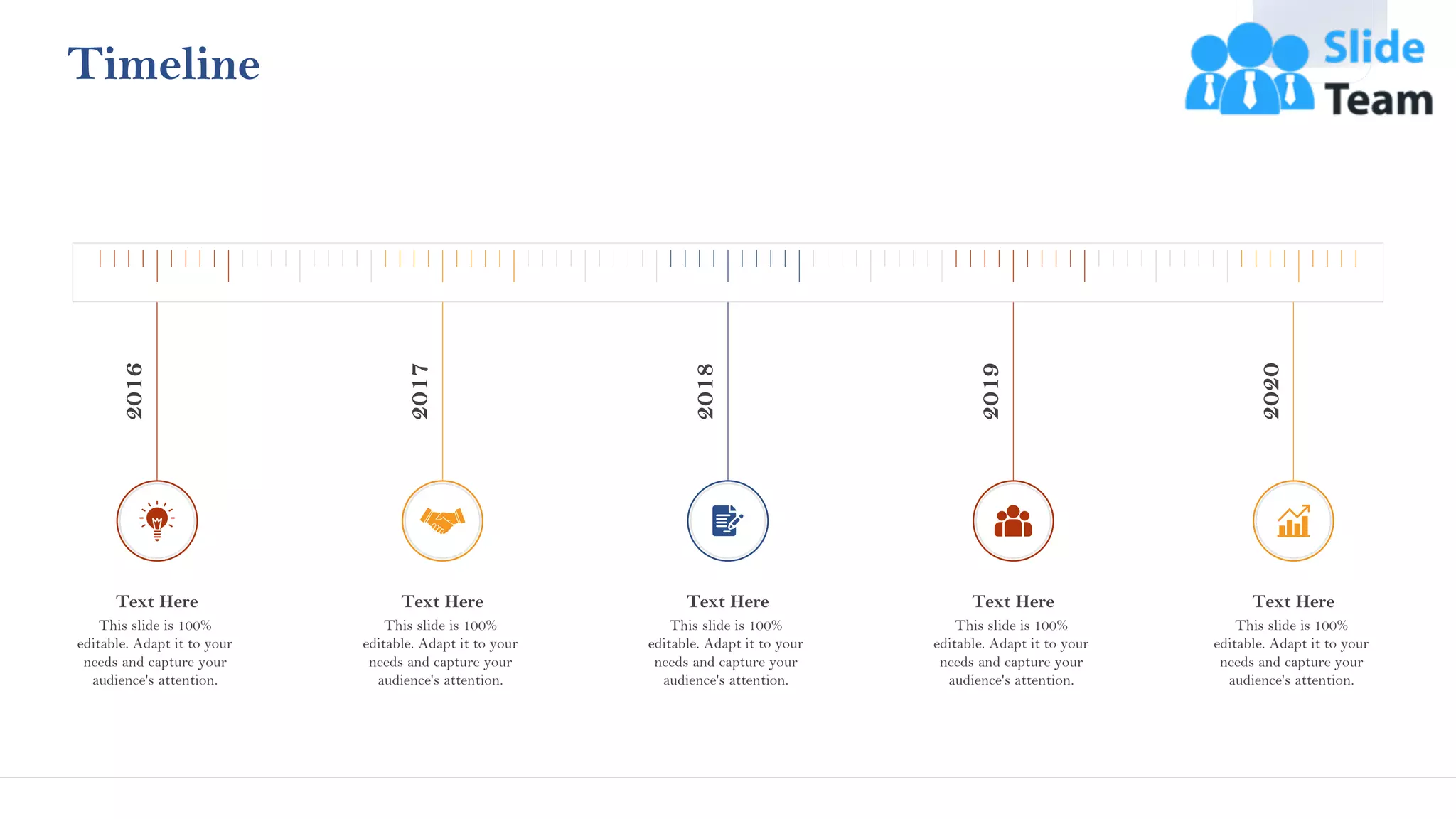 46
Timeline
This slide is 100%
editable. Adapt it to your
needs and capture your
audience's attention.
Text Here
2016
This slide is 100%
editable. Adapt it to your
needs and capture your
audience's attention.
Text Here
2017
This slide is 100%
editable. Adapt it to your
needs and capture your
audience's attention.
Text Here
2018
This slide is 100%
editable. Adapt it to your
needs and capture your
audience's attention.
Text Here
2019
This slide is 100%
editable. Adapt it to your
needs and capture your
audience's attention.
Text Here
2020
 