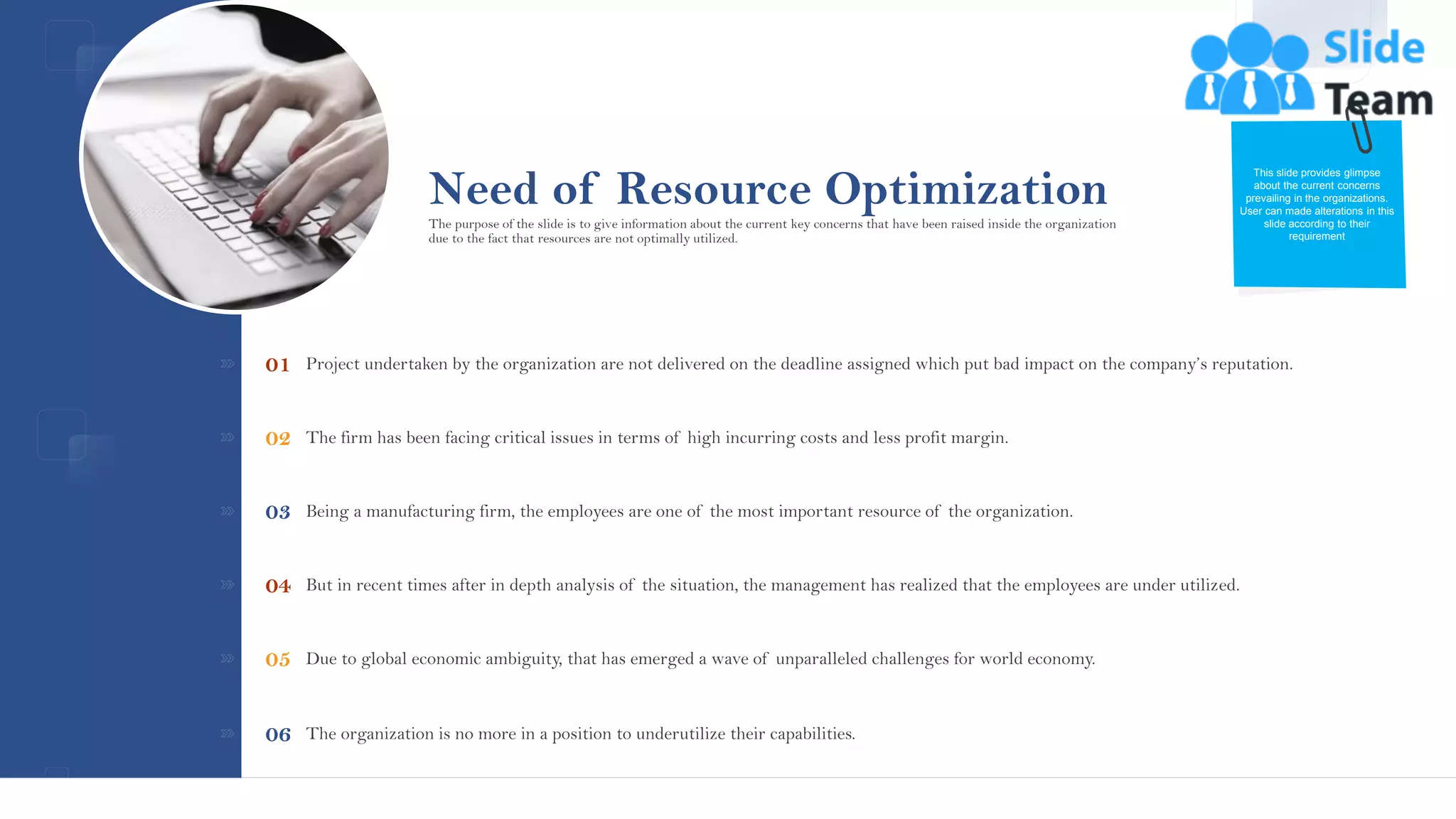 Need of Resource Optimization
Project undertaken by the organization are not delivered on the deadline assigned which put bad impact on the company’s reputation.
01
The firm has been facing critical issues in terms of high incurring costs and less profit margin.
02
Being a manufacturing firm, the employees are one of the most important resource of the organization.
03
But in recent times after in depth analysis of the situation, the management has realized that the employees are under utilized.
04
Due to global economic ambiguity, that has emerged a wave of unparalleled challenges for world economy.
05
The organization is no more in a position to underutilize their capabilities.
06
This slide provides glimpse
about the current concerns
prevailing in the organizations.
User can made alterations in this
slide according to their
requirement
The purpose of the slide is to give information about the current key concerns that have been raised inside the organization
due to the fact that resources are not optimally utilized.
This slide is 100% editable. Adapt it to your needs and capture your audience's attention.
5
 
