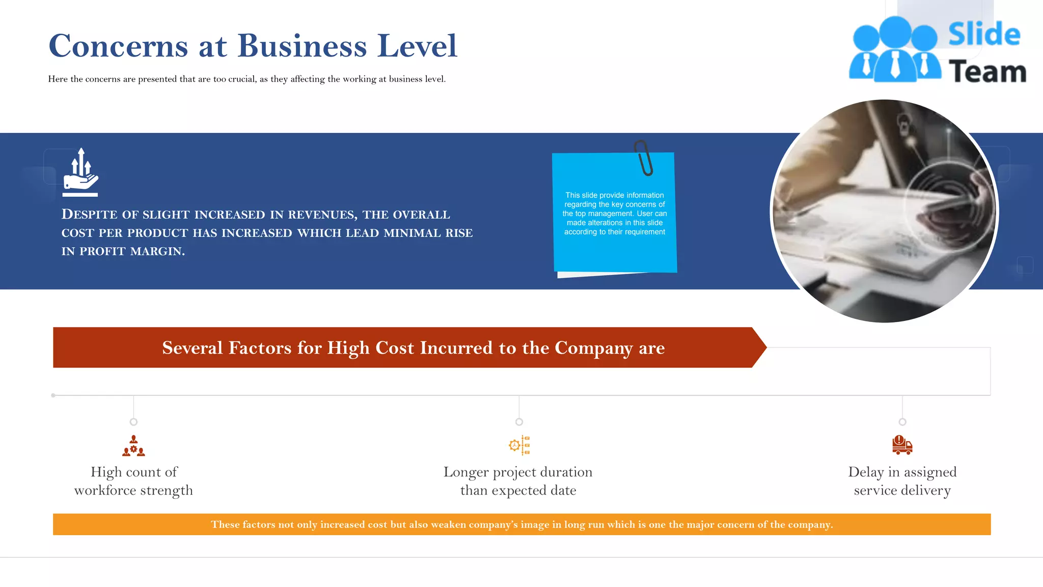 DESPITE OF SLIGHT INCREASED IN REVENUES, THE OVERALL
COST PER PRODUCT HAS INCREASED WHICH LEAD MINIMAL RISE
IN PROFIT MARGIN.
This slide provide information
regarding the key concerns of
the top management. User can
made alterations in this slide
according to their requirement
Concerns at Business Level
These factors not only increased cost but also weaken company’s image in long run which is one the major concern of the company.
Several Factors for High Cost Incurred to the Company are
High count of
workforce strength
Longer project duration
than expected date
Delay in assigned
service delivery
Here the concerns are presented that are too crucial, as they affecting the working at business level.
6
This slide is 100% editable. Adapt it to your needs and capture your audience's attention.
 