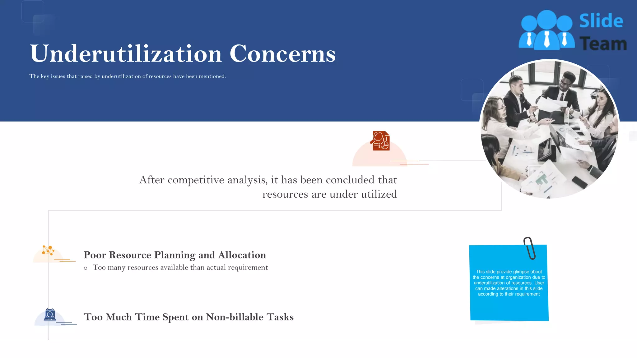 After competitive analysis, it has been concluded that
resources are under utilized
o Too many resources available than actual requirement
Poor Resource Planning and Allocation
Too Much Time Spent on Non-billable Tasks
Underutilization Concerns
This slide provide glimpse about
the concerns at organization due to
underutilization of resources. User
can made alterations in this slide
according to their requirement
The key issues that raised by underutilization of resources have been mentioned.
This slide is 100% editable. Adapt it to your needs and capture your audience's attention.
8
 