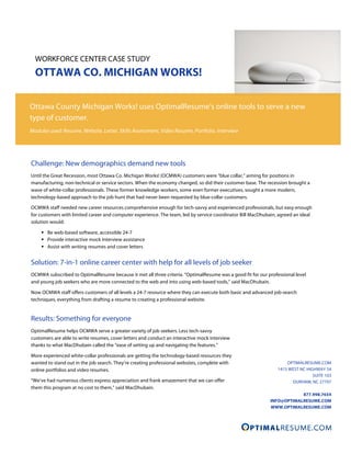 WORKFORCE CENTER CASE STUDY
  OTTAWA CO. MICHIGAN WORKS!

Ottawa County Michigan Works! uses OptimalResume’s online tools to serve a new
type of customer.
Modules used: Resume, Website, Letter, Skills Assessment, Video Resume, Portfolio, Interview




Challenge: New demographics demand new tools
Until the Great Recession, most Ottawa Co. Michigan Works! (OCMWA) customers were “blue collar,” aiming for positions in
manufacturing, non-technical or service sectors. When the economy changed, so did their customer base. The recession brought a
wave of white-collar professionals. These former knowledge workers, some even former executives, sought a more modern,
technology-based approach to the job hunt that had never been requested by blue-collar customers.

OCMWA staff needed new career resources comprehensive enough for tech-savvy and experienced professionals, but easy enough
for customers with limited career and computer experience. The team, led by service coordinator Bill MacDhubain, agreed an ideal
solution would:

      Be web-based software, accessible 24-7
      Provide interactive mock interview assistance
      Assist with writing resumes and cover letters


Solution: 7-in-1 online career center with help for all levels of job seeker
OCMWA subscribed to OptimalResume because it met all three criteria. “OptimalResume was a good fit for our professional level
and young job seekers who are more connected to the web and into using web-based tools,” said MacDhubain.

Now OCMWA staff offers customers of all levels a 24-7 resource where they can execute both basic and advanced job-search
techniques, everything from drafting a resume to creating a professional website.


Results: Something for everyone
OptimalResume helps OCMWA serve a greater variety of job seekers. Less tech-savvy
customers are able to write resumes, cover letters and conduct an interactive mock interview
thanks to what MacDhubain called the “ease of setting up and navigating the features.”

More experienced white-collar professionals are getting the technology-based resources they
wanted to stand out in the job search. They’re creating professional websites, complete with                        OPTIMALRESUME.COM
online portfolios and video resumes.                                                                            1415 WEST NC HIGHWAY 54
                                                                                                                                SUITE 103
“We’ve had numerous clients express appreciation and frank amazement that we can offer                                DURHAM, NC 27707
them this program at no cost to them,” said MacDhubain.
                                                                                                                         877.998.7654
                                                                                                             INFO@OPTIMALRESUME.COM
                                                                                                             WWW.OPTIMALRESUME.COM
 