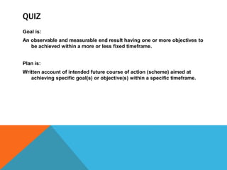 QUIZ
Goal is:
An observable and measurable end result having one or more objectives to
be achieved within a more or less fixed timeframe.
Plan is:
Written account of intended future course of action (scheme) aimed at
achieving specific goal(s) or objective(s) within a specific timeframe.