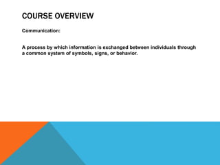 COURSE OVERVIEW
Communication:
A process by which information is exchanged between individuals through
a common system of symbols, signs, or behavior.