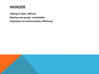 WONDER
Talking to other, difficult!
Meeting new people, comfortable.
Importance of communication effectively.