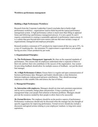 Workforce performance management




Building a High Performance Workforce

Research from the Corporate Leadership Council concludes that to build a high
performance workforce - organizations need to think beyond the typical performance
management system. A high performance culture is much more than filling in appraisal
forms and following a performance management process. It is not a quick fix and it
requires commitment to creating a sustainable approach to performance improvement. It
is a culture that goes beyond short term metrics and one that must include a range of
organizational, managerial and employee principles.

Research predicts a minimum of 5% productivity improvement all the way up to 35%. As
a way of visualizing this - the minimum 5% improvement is equivalent to your people
having an extra 2 hours productivity per week.

1. Organizational Principles:

1a. The Performance Management Approach. Be clear on the expected standards of
performance. This ensures that all employees understand what is expected of them in
their role and how their role contributes to the success of the organization. Any system
for providing feedback should allow for multiple sources of feedback - not just the direct
line manager.

1b. A High Performance Culture. Ensure there is a regular and open communication of
business performance data. Managers and leaders should make a clear distinction
between employees making good and poor contributions. They should encourage
employees to take suitable risks and remove the fear of failure.

2. Managerial Principles:

2a. Interaction with employees. Managers should set clear and consistent expectations
and try not to constantly change plans and priorities. Using a coaching style of
management helps your people find solutions to business problems. Managers should
provide the resources needed by their people to allow them to be successful.

2b. Formal Reviews. The emphasis should be on the positive aspects of performance.
Performance weaknesses should only be discussed when the manager has also thought of
specific suggestions for improving performance. Formal reviews should also include a
discussion and agreed actions relating to your employees' medium- to long-term career
aspirations.
 