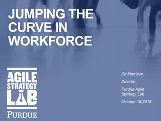 i
Ed Morrison
Director
Purdue Agile
Strategy Lab
October 19,2018
JUMPING THE
CURVE IN
WORKFORCE
 