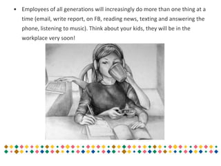 • Employees of all generations will increasingly do more than one thing at a
time (email, write report, on FB, reading news, texting and answering the
phone, listening to music). Think about your kids, they will be in the
workplace very soon!
 