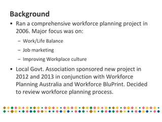 Background
• Ran a comprehensive workforce planning project in
2006. Major focus was on:
– Work/Life Balance
– Job marketing
– Improving Workplace culture
• Local Govt. Association sponsored new project in
2012 and 2013 in conjunction with Workforce
Planning Australia and Workforce BluPrint. Decided
to review workforce planning process.
 
