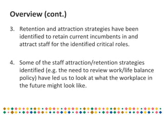 Overview (cont.)
3. Retention and attraction strategies have been
identified to retain current incumbents in and
attract staff for the identified critical roles.
4. Some of the staff attraction/retention strategies
identified (e.g. the need to review work/life balance
policy) have led us to look at what the workplace in
the future might look like.
 