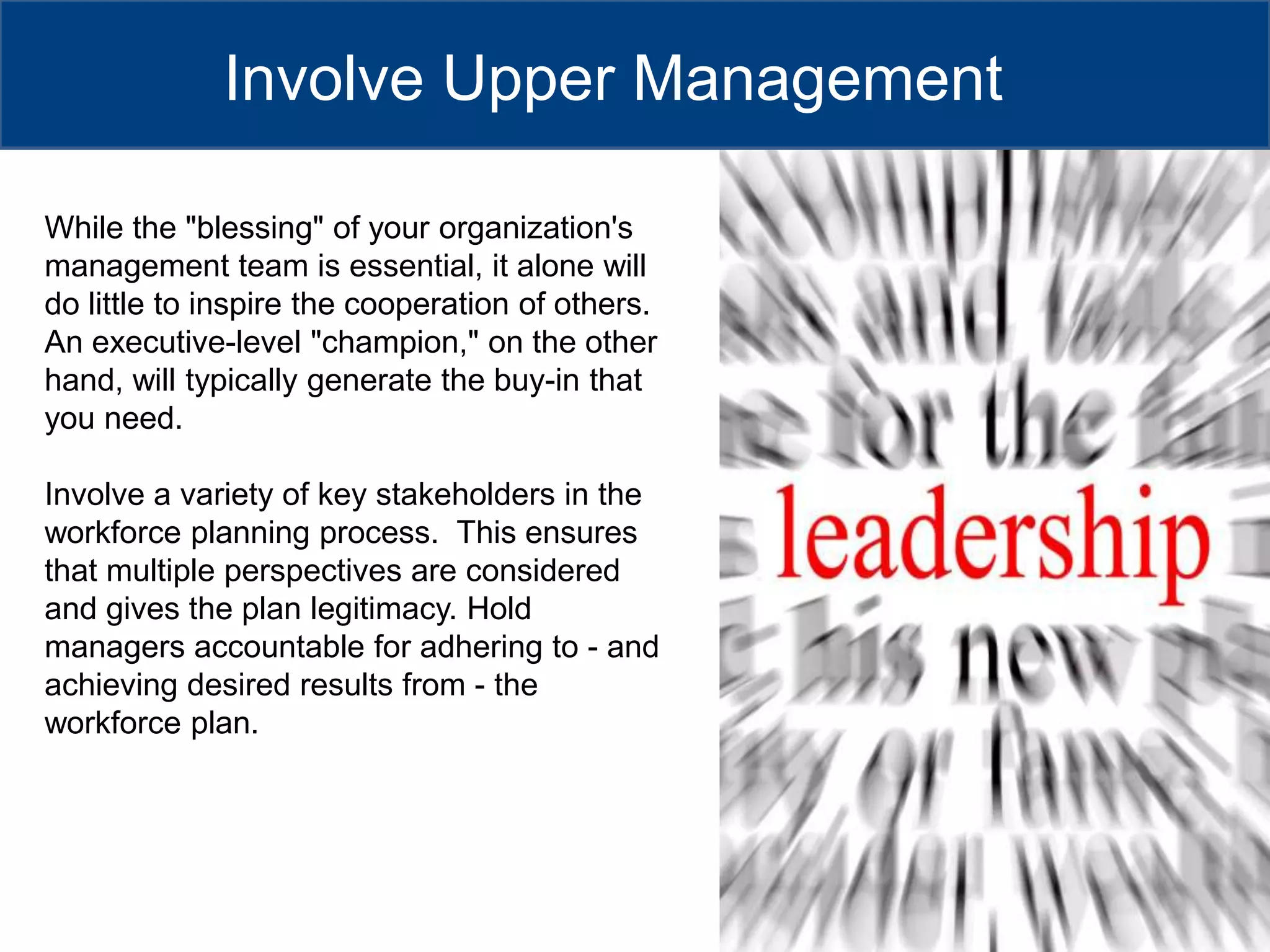 Involve Upper ManagementWhile the "blessing" of your organization's management team is essential, it alone will do little to inspire the cooperation of others. An executive-level "champion," on the other hand, will typically generate the buy-in that you need.Involve a variety of key stakeholders in the workforce planning process.  This ensures that multiple perspectives are considered and gives the plan legitimacy. Hold managers accountable for adhering to - and achieving desired results from - the workforce plan. 