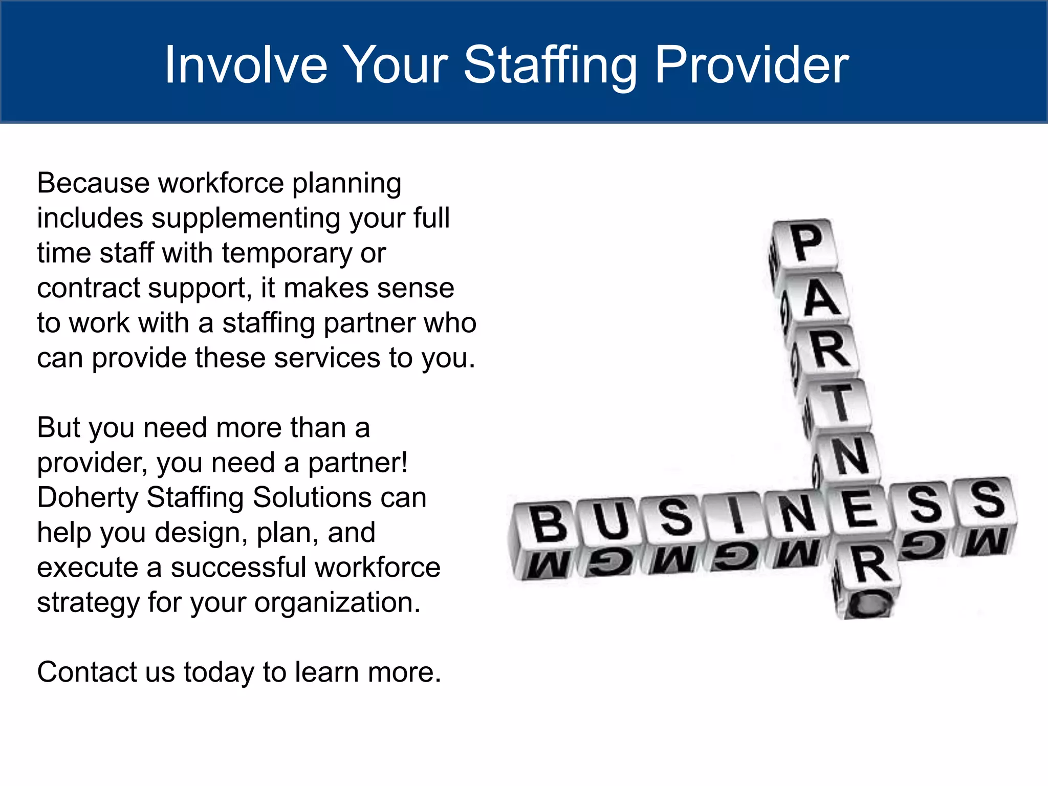 Involve Your Staffing ProviderBecause workforce planning includes supplementing your full time staff with temporary or contract support, it makes sense to work with a staffing partner who can provide these services to you.  But you need more than a provider, you need a partner! Doherty Staffing Solutions can help you design, plan, and execute a successful workforce strategy for your organization.Contact us today to learn more.