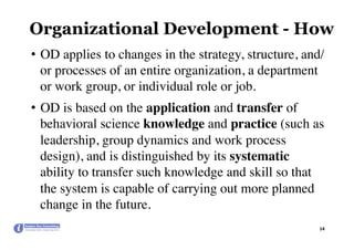 Organizational Development - How
•  OD applies to changes in the strategy, structure, and/
or processes of an entire organization, a department
or work group, or individual role or job.
•  OD is based on the application and transfer of
behavioral science knowledge and practice (such as
leadership, group dynamics and work process
design), and is distinguished by its systematic
ability to transfer such knowledge and skill so that
the system is capable of carrying out more planned
change in the future.
14	
 