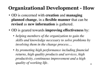 Organizational Development - How
•  OD is concerned with creation and managing
planned change, in a ﬂexible manner that can be
revised as new information is gathered.
•  OD is geared towards improving effectiveness by:
•  helping members of the organization to gain the
skills and knowledge necessary to solve problems by
involving them in the change process…
•  by promoting high performance including ﬁnancial
returns, high quality products and services, high
productivity, continuous improvement and a high
quality of working life. 15	
 