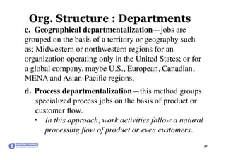 Org. Structure : Departments
27	
c.  Geographical departmentalization—jobs are
grouped on the basis of a territory or geography such
as; Midwestern or northwestern regions for an
organization operating only in the United States; or for
a global company, maybe U.S., European, Canadian,
MENA and Asian-Paciﬁc regions.
d.  Process departmentalization—this method groups
specialized process jobs on the basis of product or
customer ﬂow.
•  In this approach, work activities follow a natural
processing ﬂow of product or even customers.
 