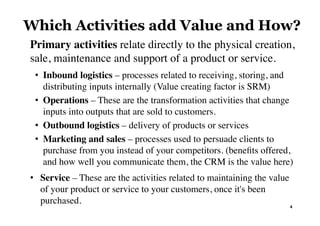 Primary activities relate directly to the physical creation,
sale, maintenance and support of a product or service.
•  Inbound logistics – processes related to receiving, storing, and
distributing inputs internally (Value creating factor is SRM)
•  Operations – These are the transformation activities that change
inputs into outputs that are sold to customers.
•  Outbound logistics – delivery of products or services
•  Marketing and sales – processes used to persuade clients to
purchase from you instead of your competitors. (beneﬁts offered,
and how well you communicate them, the CRM is the value here)
•  Service – These are the activities related to maintaining the value
of your product or service to your customers, once it's been
purchased. 4	
Which Activities add Value and How?
 