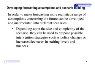 Developing forecasting assumptions and scenario building
In order to make forecasting more realistic, a range of
assumptions concerning the future can be developed
and incorporated into different scenarios
•  Depending upon the size and complexity of the
scenario, they can be used to propose possible
intervention strategies such as policy changes or
increases/decreases in stafﬁng levels and
ﬁnances.
88	
 