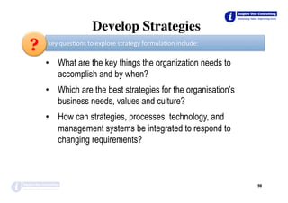 •  What are the key things the organization needs to
accomplish and by when?
•  Which are the best strategies for the organisation’s
business needs, values and culture?
•  How can strategies, processes, technology, and
management systems be integrated to respond to
changing requirements?
98	
key	ques*ons	to	explore	strategy	formula*on	include:	
?
Develop Strategies
 