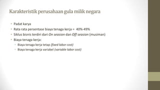 Karakteristikperusahaangula milik negara
• Padat karya
• Rata rata persentase biaya tenaga kerja = 40%-49%
• Siklus bisnis terdiri dari On seasion dan Off seasion (musiman)
• Biaya tenaga kerja:
• Biaya tenaga kerja tetap (fixed labor cost)
• Biaya tenaga kerja variabel (variable labor cost)
 