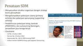 Penataan SDM
• Menyesuaikan struktur organisasi dengan strategi
bisnis perusahaan
• Mengelompokkan pekerjaan utama (primary
activity) dan pekerjaan penunjang (supporting
activity)
• Pendefinisian pekerjaan tetap, kontrak
(PKWT/KHL), dan outsourcing (borongan,
penyediaan jasa tenaga kerja)
• Constraint:
• UU No. 13 tahun 2003
• Permen No. 19 tahun 2012
• Kepmenaker No. 100 th 2004 tentang PKWT
• Arahan menteri BUMN tentang upah pegawai Outsourcing,
 