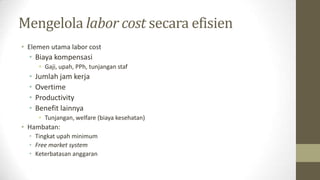 Mengelola labor cost secara efisien
• Elemen utama labor cost
• Biaya kompensasi
• Gaji, upah, PPh, tunjangan staf
• Jumlah jam kerja
• Overtime
• Productivity
• Benefit lainnya
• Tunjangan, welfare (biaya kesehatan)
• Hambatan:
• Tingkat upah minimum
• Free market system
• Keterbatasan anggaran
 