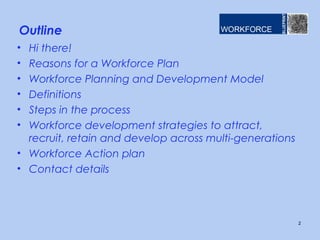 Outline
• Hi there!
• Reasons for a Workforce Plan
• Workforce Planning and Development Model
• Definitions
• Steps in the process
• Workforce development strategies to attract,
recruit, retain and develop across multi-generations
• Workforce Action plan
• Contact details
2
 